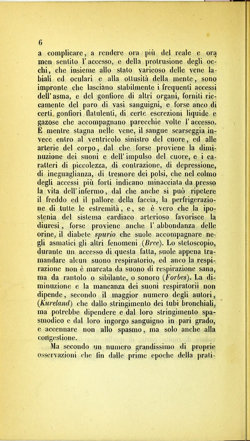 a complicare, a rendere ora più del reale e oia mcn senlilo l'accesso, e della prolrusione degli oc- chi, che insieme allo sialo varicoso delle vene la- biali ed oculari e alla ollusilà della mente, sono impronte che lasciano stabilmente i frequenti accessi dell'asma, e del gonfiore di altri organi, forniti ric- camente del paro di vasi sanguigni, e forse anco di certi gonfiori flatulenti, di certe escrezioni liquide e gazose cbe accompagnano parecchie volle l'accesso. E mentre slagna nelle vene, il sangue scarseggia in- vece enlro al ventricolo sinistro del cuore, ed alle arterie del corpo, dal che forse proviene la dimi- nuzione dei suoni e dell' impulso del cuore, e i ca- ratteri di piccolezza, di contrazione, di depressione, di ineguaglianza, di tremore dei polsi, che nel colmo degli accessi più forti indicano minacciata da presso la vita dell'infermo, dal che anche si può ripetere il freddo ed il pallore della faccia, la perfrigerazio- ne di tutte le estremità, e, se è vero che la ipo- stenia del sistema cardiaco arterioso favorisce la diuresi, forse proviene anche 1' abbondanza delle orine, il diabete spurio che suole accompagnare ne- gli asmatici gli altri fenomeni (Bree). Lo stetoscopio, durante un accesso di questa fatta, suole appena tra- mandare alcun suono respiratorio, ed anco la respi- razione non è marcata da suono di respirazione sana, ma da rantolo o sibilante, o sonoro {Forbes). La di- minuzione e la mancanza dei suoni respiratorii non dipende, secondo il maggior numero degli autori, (Kureland) che dallo stringimento dei tubi bronchiali, ma potrebbe dipendere e dal loro stringimento spa- smodico e dal loro ingorgo sanguigno in pari grado, e accennare non allo spasmo, ma solo anche alla congestione. iMa secondo un numero grandissiujo di proprie osservazioni che fin dalle prime epoche della prati-