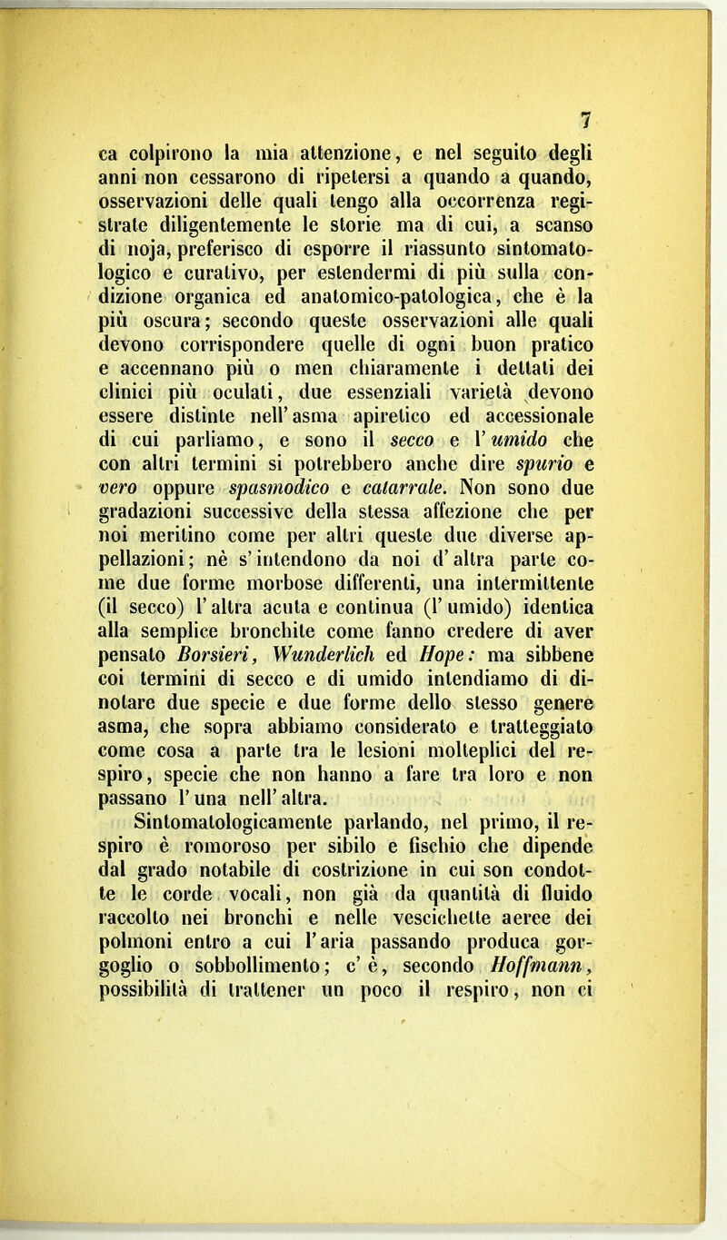 ca colpirono la mia attenzione, e nel seguito degli anni non cessarono di ripetersi a quando a quando, osservazioni delle quali tengo alla occorrenza regi- strate diligentemente le storie ma di cui, a scanso di noja, preferisco di esporre il riassunto sintomato- logico e curativo, per estendermi di piìi sulla con*» dizione organica ed anatomico-patologica, che è la più oscura; secondo queste osservazioni alle quali devono corrispondere quelle di ogni buon pratico e accennano più o men chiaramente i dettati dei clinici più oculati, due essenziali varietà devono essere distinte nell'asma apiretico ed accessionale di cui parliamo, e sono il secco e l'umido che con altri termini si potrebbero anche dire spurio e vero oppure spasmodico e catarrale. Non sono due gradazioni successive della stessa affezione che per noi meritino come per altri queste due diverse ap- pellazioni ; nè s'intendono da noi d'altra parte co- me due forme morbose differenti, una intermittente (il secco) r altra acuta e continua (1' umido) identica alla semplice bronchite come fanno credere di aver pensato Borsieri, Wunderlich ed Hope: ma sibbene coi termini di secco e di umido intendiamo di di- notare due specie e due forme dello slesso genere asma, che sopra abbiamo considerato e tratteggiato come cosa a parte tra le lesioni molteplici del re- spiro, specie che non hanno a fare tra loro e non passano l'una nell'altra. Sintomatologicamente parlando, nel primo, il re- spiro è romoroso per sibilo e fischio che dipende dal grado notabile di costrizione in cui son condot- te le corde vocali, non già da quantità di fluido raccolto nei bronchi e nelle vescichette aeree dei polmoni entro a cui l'aria passando produca gor- goglio 0 sobboUimento ; c' è, secondo Hoffmann, possibilità di trattener un poco il respiro, non ci