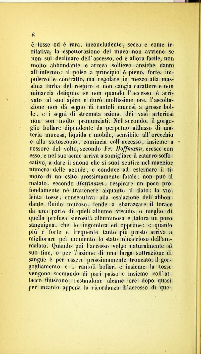 è tosse od è rara, inconcludenle, secca e come ir- ritativa, la espettorazione del muco non avviene se non sul declinare dell' accesso, ed è allora facile, non molto abbondante e arreca sollievo anziché danni all'infermo; il polso a principio è pieno, forte, im- pulsivo e contratto, ma regolare in mezzo alla mas- sima turba del respiro e non cangia carattere e non minaccia deliquio, se non quando l'accesso è arri- vato al suo apice e durò moltissime ore, l'ascolta- zione non dà segno di rantoli mucosi a grosse bol- le , e i segni di stremala azione dei vasi arteriosi non son mollo pronunziali. Nel secondo, il gorgo- glio bollare dipendente da perpetuo afflusso di ma- teria mucosa, liquida e mobile, sensibile all' orecchio e allo stetoscopio, comincia coli' accesso, insieme a • rossore del volto, secondo Fr. Hoffmann, cresce con esso, e nel suo acme arriva a somigliare il catarro soffo- calivo, a dare il suono che si suol sentire nel maggior numero delle agonie, e conduce ad esternare il ti- more di un esilo prossimamente fatale: non può il malato, secondo Hoffmann, respirare un poco pro- fondamente nò trattenere alquanto il fiato ; la vio- lenta tosse, consecutiva alla esalazione dell'abbon- dante fiuido mucoso, tende a sbarazzare il torace da una parte di quell' albume viscido, o meglio di quella profusa sierosità albuminosa e talora un poco sanguigna, che lo ingombra ed opprime: c quanto più è forte e frequente tanto più presto arriva a migliorare pel momento lo stato minaccioso dell'am- malalo. Quando poi l'accesso volge naturalmente al suo fine, 0 per l'azione di una larga sottrazione di sangue è per essere prossimamente troncato, il gor- gogliamento e i rantoli bollari e insieme la tosse vengono scemando di pari passo e insieme coli'at- tacco finiscono, restandone alcune ore dopo quasi per incanto appena la ricordanza. L'accesso di quc-