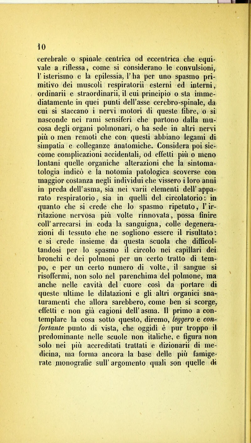 \0 cerebrale o spinale centrica od eccentrica che equi- vale a riflessa, come si considerano le convulsioni, r isterismo e la epilessia, l'ha per uno spasmo pri- mitivo dei muscoli respiralorii esterni ed interni, ordinarii e straordinarii, il cui principio o sta imme- diatamente in quei punti dell'asse cerebro-spinale, da cui si staccano i nervi motori di queste fibre, o si nasconde nei rami sensiferi che partono dalla mu- cosa degli organi polmonari, o ha sede in altri nervi più 0 men remoti che con questi abbiano legami di simpatia e colleganze anatomiche. Considera poi sic- come complicazioni accidentali, od effetti più o meno lontani quelle organiche alterazioni che la sintoma- tologia indicò e la nolomia patologica scoverse con maggior costanza negli individui che vissero i loro anni in preda dell'asma, sia nei varii elementi dell'appa- rato respiratorio, sia in quelli del circolatorio: in quanto che si crede che lo spasmo ripetuto, l'ir- ritazione nervosa più volte rinnovata, possa finire coir arrecarsi in coda la sanguigna, colle degenera- zioni di tessuto che ne sogliono essere il risultato: e si crede insieme da questa scuola che difficol- tandosi per lo spasmo il circolo nei capillari dei bronchi e dei polmoni per un certo tratto di tem- po, e per un certo numero di volte, il sangue si risoffermi, non solo nel parenchima del polmone, ma anche nelle cavità del cuore cosi da portare di queste ultime le dilatazioni e gli altri organici sna- turamenti che allora sarebbero, come ben si scorge, effetti e non già cagioni dell' asma. Il primo a con- templare la cosa sotto questo, diremo, leggero e con- forlanle punto di vista, che oggidì è pur troppo il predominante nelle scuole non italiche, e figura non solo nei più accreditali trattati e dizionari! di me- dicina, ma forma ancora la base delle più famige- rate monografie suU' argomento quali son quelle di