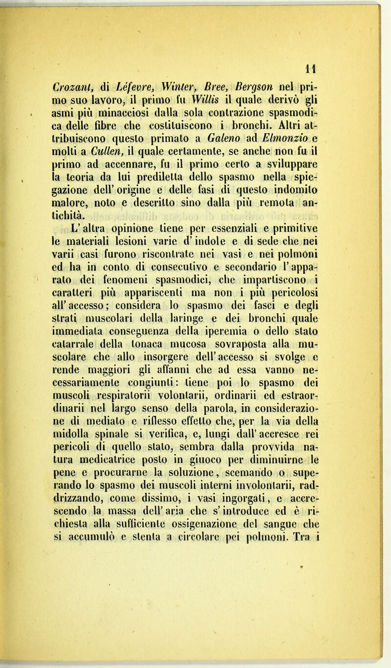 H Crozanl, di IJfevre, Winler, Bree, Bergson nel pri- mo suo lavoro, il primo fu Wiliis il quale derivò gli asmi più minacciosi dalla sola contrazione spasmodi- ca delle fibre che costituiscono i bronchi. Altri at- tribuiscono questo primato a Galeno ad Elmonzio e molti a CuUen, il quale certamente, se anche non fu il primo ad accennare, fu il primo certo a sviluppare la teoria da lui prediletta dello spasmo nella spie- gazione dell' origine e delle fasi di questo indomilo malore, noto e descritto sino dalla più remota an- tichità. L'altra opinione tiene per essenziali e primitive le materiali lesioni varie d'indole e di sede che nei varii casi furono riscontrate nei vasi e nei polmoni ed ha in conto di consecutivo e secondario l'appa- ralo dei fenomeni spasmodici, che impartiscono i caratteri più appariscenti ma non i più pericolosi all'accesso; considera lo spasmo dei fasci e degli strali muscolari della laringe e dei bronchi quale immediata conseguenza della iperemia o dello stalo catarrale della tonaca mucosa sovraposta alla mu- scolare che allo insorgere dell'accesso si svolge e rende maggiori gli affanni che ad essa vanno ne- cessariamente congiunti: tiene poi lo spasmo dei muscoli respiratoci volonlarii, ordinarli ed eslraor- dinarii nel largo senso della parola, in considerazio- ne di medialo e riflesso effetto che, per la via della midolla spinale si verifica, e, lungi dall' accresce rei pericoli di quello slato, sembra dalla provvida na- tura medicatrice posto in giuoco per diminuirne le pene e procurarne la soluzione, scemando o supe- rando lo spasmo dei muscoli interni involonlarii, rad- drizzando, come dissimo, i vasi ingorgati, e accre- scendo la massa dell' aria che s'introduce ed è ri- chiesta alla sufficiente ossigenazione del sangue che si accumulò e stenta a circolare pei polmoni. Tra i