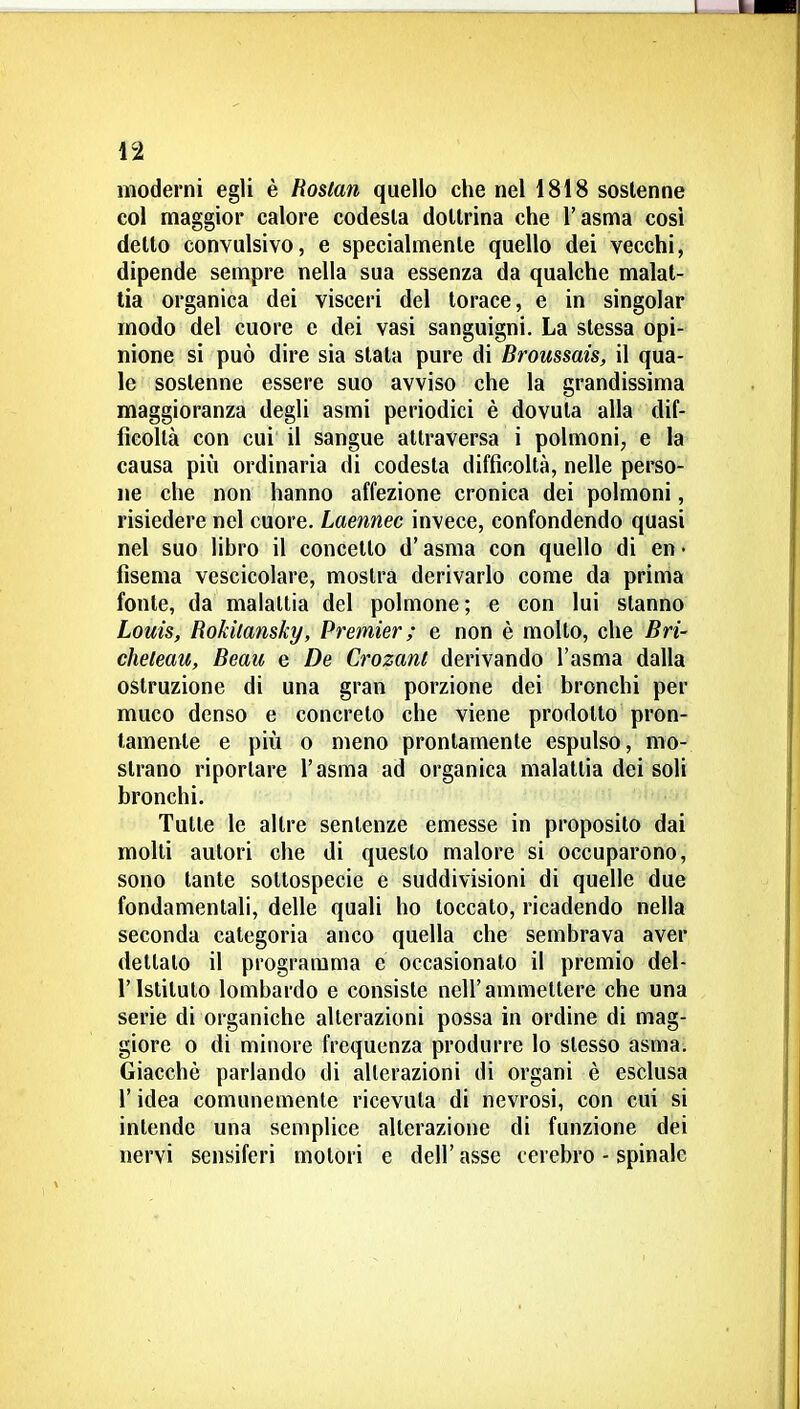 moderni egli è Roslan quello che nel 1818 sostenne col maggior calore codesta dottrina che l'asma cosi dello convulsivo, e specialmente quello dei vecchi, dipende sempre nella sua essenza da qualche malat- tia organica dei visceri del torace, e in singoiar modo del cuore e dei vasi sanguigni. La stessa opi- nione si può dire sia stata pure di Broussais, il qua- le sostenne essere suo avviso che la grandissima maggioranza degli asmi periodici è dovuta alla dif- ficoltà con cui il sangue attraversa i polmoni, e la causa più ordinaria di codesta difficoltà, nelle perso- ne che non hanno affezione cronica dei polmoni, risiedere nel cuore. Laennec invece, confondendo quasi nel suo libro il concetto d'asma con quello di en • fisema vescicolare, mostra derivarlo come da prima fonte, da malattia del polmone; e con lui stanno Louis, Rokitansky, Premier ; e non è molto, che Bri- cheleau, Beau e De Crozant derivando l'asma dalla ostruzione di una gran porzione dei bronchi per muco denso e concreto che viene prodotto pron- tamente e pili 0 meno prontamente espulso, mo- strano riportare l'asma ad organica malattia dei soli bronchi. Tulle le altre sentenze emesse in proposito dai molti autori che di questo malore si occuparono, sono tante sottospecie e suddivisioni di quelle due fondamentali, delle quali ho toccato, ricadendo nella seconda categoria anco quella che sembrava aver dettato il programma e occasionalo il premio del- l'Istituto lombardo e consiste nell'ammettere che una serie di organiche alterazioni possa in ordine di mag- giore 0 di minore frequenza produrre lo stesso asma. Giacché parlando di alterazioni di organi è esclusa r idea comunemente ricevuta di nevrosi, con cui si intende una semplice alterazione di funzione dei nervi sensifcri motori e dell' asse cerebro - spinale