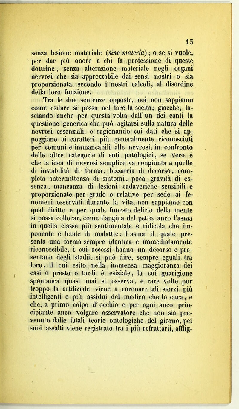 senza lesione materiale (sine materia) ; o se si vuole, per dar più onore a chi fa professione di queste dottrine, senza alterazione materiale negli organi nervosi che sia apprezzabile dai sensi nostri o sia proporzionata, secondo i nostri calcoli, al disordine della loro funzione. Tra le due sentenze opposte, noi non sappiamo come esitare si possa nel fare la scelta; giacché, la- sciando anche per questa volta dall' un dei canti la questione generica che può agitarsi sulla natura delle nevrosi essenziali, e ragionando coi dati che si ap- poggiano ai caratteri più generalmente riconosciuti per comuni e immancabili alle nevrosi, in confronto delle altre categorie di enti patologici, se vero è che la idea di nevrosi semplice va congiunta a quelle di instabilità di forma, bizzarria di decorso, com- pleta intermittenza di sintomi, poca gravità di es- senza , mancanza di lesioni cadaveriche sensibili e proporzionate per grado o relative per sede ai fe- nomeni osservati durante la vita, non sappiamo con qual diritto e per quale funesto delirio della mente si possa collocar, come l'angina del petto, anco l'asma in quella classe più sentimentale e ridicola che im- ponente e letale di malattie: l'asma il quale pre- senta una forma sempre identica e immediatamente riconoscibile, i cui accessi hanno un decorso e pre- sentano degli sladii, si può dire, sempre eguali tra loro, il cui esilo nella immensa maggioranza dei casi 0 presto o tardi è esiziale, la cui guarigione spontanea quasi mai si osserva, e rare volte pur troppo la artifiziale viene a coronare gli sforzi più intelligenti e più assidui del medico che lo cura, e che, a primo colpo d'occhio e per ogni anco prin- cipiante anco volgare osservatore che non sia pre- venuto dalle fatali teorie ontologiche del giorno, pei suoi assalti viene registrato tra i più refrattari, afflig-