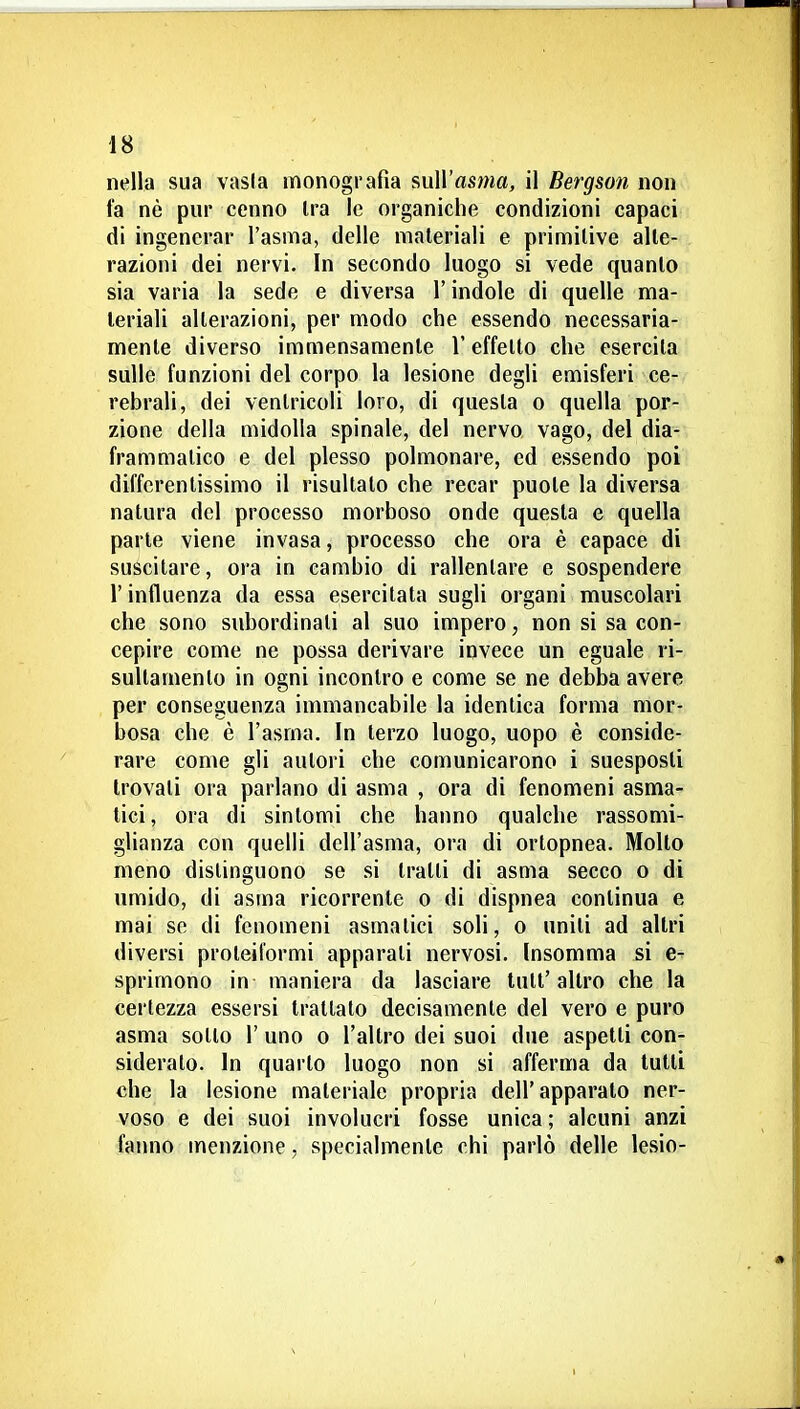 nella sua vasla monografia sull'asma, il Bergson non fa nè pur cenno Ira le organiche condizioni capaci di ingenerar l'asma, delle materiali e primitive alte- razioni dei nervi. In secondo luogo si vede quanto sia varia la sede e diversa l'indole di quelle ma- teriali alterazioni, per modo che essendo necessaria- mente diverso immensamente V effetto che esercita sulle funzioni del corpo la lesione degli emisferi ce- rebrali, dei ventricoli loro, di questa o quella por- zione della midolla spinale, del nervo vago, del dia- frammatico e del plesso polmonare, ed essendo poi diffcrentissimo il risultato che recar puote la diversa natura del processo morboso onde questa e quella parte viene invasa, processo che ora è capace di suscitare, ora in cambio di rallentare e sospendere r influenza da essa esercitata sugli organi muscolari che sono subordinali al suo impero, non si sa con- cepire come ne possa derivare invece un eguale ri- sultamento in ogni incontro e come se ne debba avere per conseguenza immancabile la identica forma mor- bosa che è l'asma. In terzo luogo, uopo è conside- rare come gli autori che comunicarono i suesposti trovati ora parlano di asma , ora di fenomeni asma- tici, ora di sintomi che hanno qualche rassomi- glianza con quelli dell'asma, ora di orlopnea. Mollo meno distinguono se si tratti di asma secco o di umido, di asma ricorrente o di dispnea continua e mai se di fenomeni asmatici soli, o uniti ad altri diversi proteiformi apparati nervosi. Insomma si e- sprimono in maniera da lasciare tuli'altro che la certezza essersi trattato decisamente del vero e puro asma sotto 1' uno o l'altro dei suoi due aspetti con- siderato. In quarto luogo non si afferma da tulli che la lesione materiale propria dell'apparalo ner- voso e dei suoi involucri fosse unica ; alcuni anzi fanno menzione, specialmente chi parlò delle lesio-