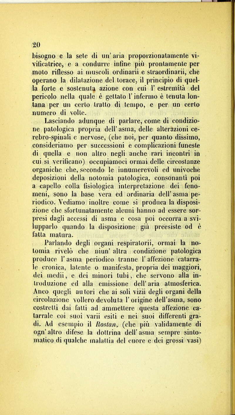 bisogno e la sete di un' aria piopoizionalamenle vi- vificalrice, e a condurre infine più pronlanienle per molo riflesso ai nìuscoli ordinarii e slraordinarii, che operano la dilatazione del torace, il principio di quel- la forte e sostenuta azione con cui 1' estremità del pericolo nella quale è gettato l'infermo è tenuta lon- tana per un certo tratto di tempo, e per un certo numero di volle. Lasciando adunque di parlare, come di condizio- ne patologica propria dell' asma, delle alterazioni ce- rebro-spinali e nervose, (che noi, per quanto dissimo, consideriamo per successioni e complicazioni funeste di quella e non altro negli anche rari incontri in cui si verificano) occupiamoci ormai delle circostanze organiche che, secondo le innumerevoH ed univoche deposizioni della nolomia patologica, consonanti poi a capello colla fisiologica interpretazione dei feno- meni, sono la base vera ed ordinaria dell' asma pe- riodico. Vediamo inoltre come si produca la disposi- zione che sfortunatamente alcuni hanno ad essere sor- presi dagli accessi di asma e cosa poi occorra a svi- lupparlo quando la disposizione già preesiste od è fatta matura. Parlando degli organi respiratorii, ormai la no- lomia rivelò che niun' altra condizione patologica produce l'asma periodico tranne l'affezione catarra- le cronica, latente o manifesta, propria dei maggiori, dei medii, e dei minori tubi, che servono alla in- troduzione ed alla emissione dell' aria atmosferica. Anco quegli autori che ai soli vizii degli organi della circolazione vollero devoluta l'origine dell'asma, sono costretti dai fiuti ad ammettere questa affezione ca- tarrale coi suoi varii esiti e nei suoi differenti gra- di. Ad esempio il Rostan, (che più validamente di ogn'altro difese la dottrina dell'asma sempre sinto- malico di qualche malattia del cuore e dei grossi vasi)
