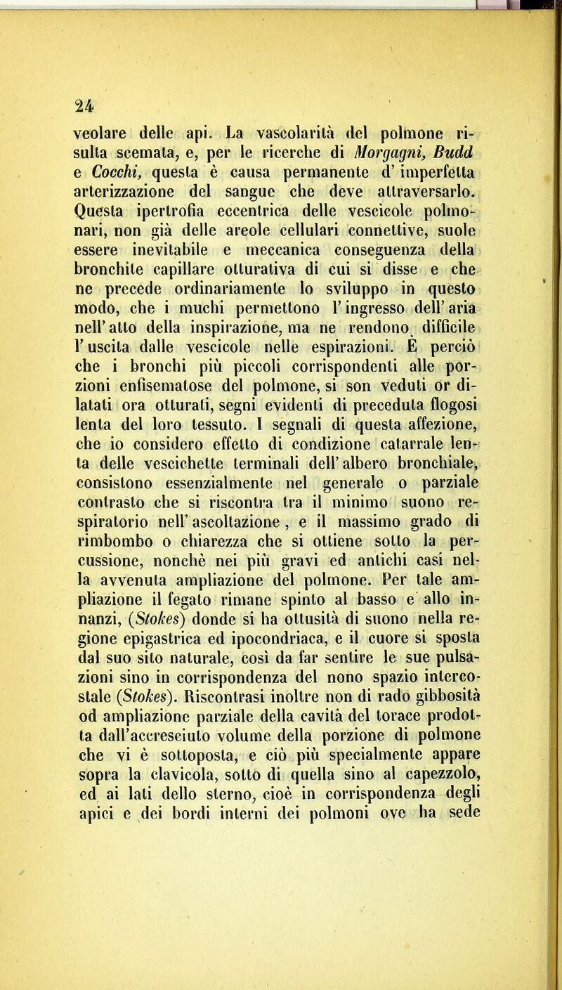 veolare delle api. La vascolarilà del polmone ri- sulta scemata, e, per le ricerche di Morgagni, Budd e Cocchi, questa è causa permanente d'imperfetta arterizzazione del sangue che deve attraversarlo. Questa ipertrofia eccentrica delle vescicole polmo- nari, non già delle areole cellulari connettive, suole essere inevitabile e meccanica conseguenza della bronchite capillare otturaliva di cui si disse e che ne precede ordinariamente lo sviluppo in questo modo, che i muchi permettono l'ingresso dell'aria nell' atto della inspirazione, ma ne rendono difficile r uscita dalle vescicole nelle espirazioni. E perciò che i bronchi più piccoli corrispondenti alle por- zioni enfisematose del polmone, si son veduti or di- latali ora otturati, segni evidenti di preceduta flogosi lenta del loro tessuto. I segnali di questa affezione, che io considero effetto di condizione catarrale len- ta delle vescichette terminali dell'albero bronchiale, consistono essenzialmente nel generale o parziale contrasto che si riscontra tra il mìnimo suono re- spiratorio neir ascoltazione , e il massimo grado di rimbombo o chiarezza che si ottiene sotto la per- cussione, nonché nei più gravi ed antichi casi nel- la avvenuta ampliazione del polmone. Per tale am- pliazione il fegato riniane spinto al basso e allo in- nanzi, (Stokes) donde si ha ottusità di suono nella re- gione epigastrica ed ipocondriaca, e il cuore si sposta dal suo sito naturale, così da far sentire le sue pulsa- zioni sino in corrispondenza del nono spazio interco- stale (Slokes). Riscontrasi inoltre non di rado gibbosità od ampliazione parziale della cavità del torace prodot- ta dall'accresciuto volume della porzione di polmone che vi è sottoposta, e ciò più specialmente appare sopra la clavicola, sotto di quella sino al capezzolo, ed ai lati dello sterno, cioè in corrispondenza degli apici e dei bordi interni dei polmoni ove ha sede