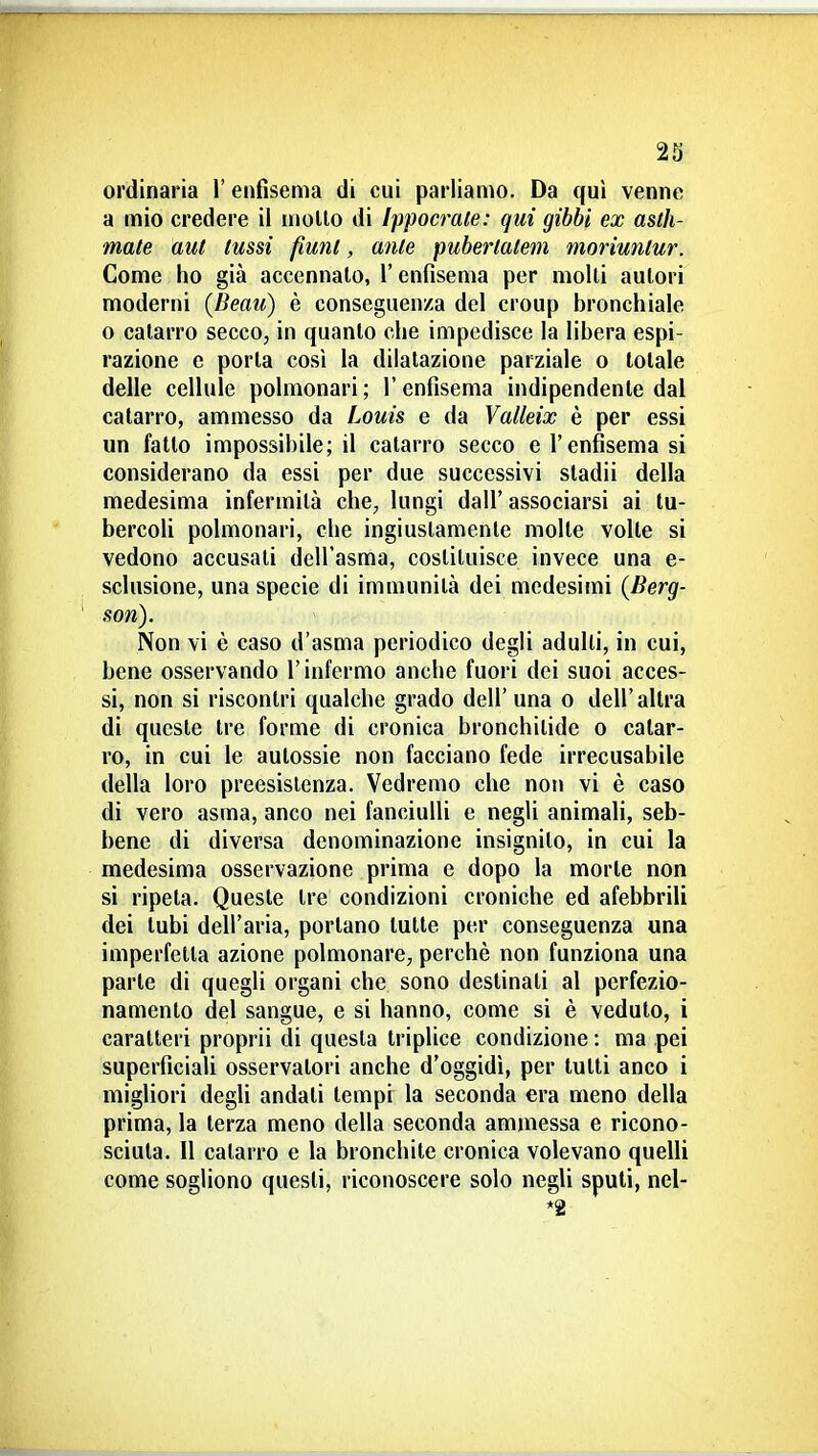 ordinaria l'enfisema di cui parliamo. Da qui venne a mio credere il mollo di Ippocrate: qui gibbi ex asth- mate aul lussi fimil, ante puberlalem moriunlur. Come ho già accennalo, l'enfisema per molli aulori moderni {Beau) è conseguenza del croup bronchiale o calarro secco, in quanto che impedisce la libera espi- razione e porla così la dilatazione parziale o totale delle cellule polmonari; l'enfisema indipendente dal catarro, ammesso da Louis e da Yalleix è per essi un fallo impossibile; il catarro secco e l'enfisema si considerano da essi per due successivi sladii della medesima infermità che, lungi dall' associarsi ai tu- bercoli polmonari, che ingiustamente molle volte si vedono accusati dell'asma, costituisce invece una e- sclusione, una specie di immunità dei medesimi {Berg- son). Non vi è caso d'asma periodico degli adulti, in cui, bene osservando l'infermo anche fuori dei suoi acces- si, non si riscontri qualche grado dell' una o dell'altra di queste tre forme di cronica bronchitide o catar- ro, in cui le aulossie non facciano fede irrecusabile della loro preesistenza. Vedremo che non vi è caso di vero asma, anco nei fanciulli e negli animali, seb- bene di diversa denominazione insignito, in cui la medesima osservazione prima e dopo la morte non si ripeta. Queste tre condizioni croniche ed afebbrili dei tubi dell'aria, portano tulle per conseguenza una imperfetta azione polmonare, perchè non funziona una parte di quegli organi che sono destinati al perfezio- namento del sangue, e si hanno, come si è veduto, i caratteri proprii di questa triplice condizione : ma pei superficiali osservatori anche d'oggidì, per tutti anco i migliori degli andati tempi la seconda era meno della prima, la terza meno della seconda ammessa e ricono- sciuta. Il calarro e la bronchite cronica volevano quelli come sogliono questi, riconoscere solo negli spuli, nel- *2
