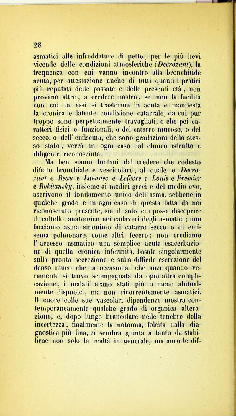 asmatici alle infreddature di petto, per le più lievi vicende delle condizioni atmosferiche {Decrozanl), la frequenza con cui vanno incontro alla bronchitide acuta, per attestazione anche di tutti quanti i pratici più reputati delle passate e delle presenti età , non provano altro, a credere nostro, se non la facilità con cui in essi si trasforma in acuta e manifesta la cronica e latente condizione catarrale, da cui pur troppo sono perpetuamente travagliali, e che pei ca- ratteri tìsici e funzionali, o del catarro mucoso, o del secco, 0 dell' enfisema, che sono gradazioni dello stes- so slato, verrà in ogni caso dal clinico istrutto e diligente riconosciuta. Ma ben siamo lontani dal credere che codesto difetto bronchiale e vescicolare, al quale e Decro- zanl e Beau e Laennec e Lefèvre e Louis e Premier e Rokitansky, insieme ai medici greci e del medio-evo, ascrivono il fondamento unico dell'asma, sebbene in qualche grado e in ogni caso di questa fatta da noi riconosciuto presente, sia il solo cui possa discoprire il coltello anatomico nei cadaveri degli asmatici; non facciamo asma sinonimo di catarro secco o di enfi- sema polmonare, come altri fecero ; non crediamo r accesso asmatico una semplice acuta esacerbazio- ne di quella cronica infermità, basala singolarmente sulla pronta secrezione e sulla difficile escrezione del denso muco che la occasiona; chè anzi quando ve- ramente si trovò scompagnata da ogni altra compli- cazione, i malati erano slati più o meno abitual- mente dispnoici, ma non ricorrentemente asmatici. Il cuore colle sue vascolari dipendenze mostra con- temporaneamente qualche grado di organica altera- zione, e, dopo lungo brancolare nelle tenebre della incertezza, finalmente la nolomia, folcita dalla dia- gnostica più fina, ci sembra giunta a tanto da stabi- lirne non solo la realtà in generale, ma anco le dif-