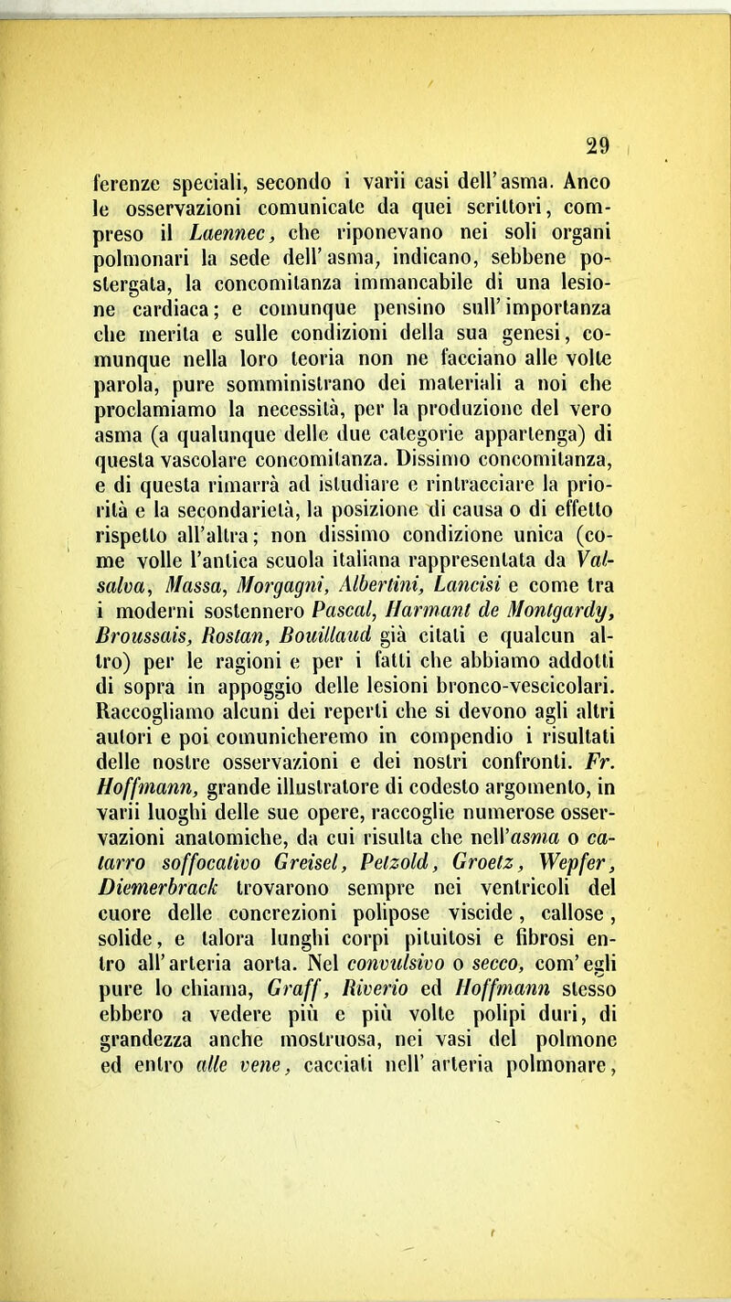 ferenze speciali, secondo i varii casi dell'asma. Anco le osservazioni comunicale da quei scrittori, com- preso il Laennec, che riponevano nei soli organi polmonari la sede dell' asma, indicano, sebbene po- stergata, la concomitanza immancabile di una lesio- ne cardiaca; e comunque pensino sull'importanza che merita e sulle condizioni della sua genesi, co- munque nella loro teoria non ne facciano alle volte parola, pure somministrano dei materiali a noi che proclamiamo la necessità, per la produzione del vero asma (a qualunque delle due categorie appartenga) di questa vascolare concomitanza. Dissimo concomitanza, e di questa rimarrà ad istudiare e rintracciare la prio- rità e la secondarietà, la posizione di causa o di effetto rispetto all'altra; non dissimo condizione unica (co- me volle l'antica scuola italiana rappresentala da Val- salva, Massa, Morgagni, Albertini, Lancisi e come tra i moderni sostennero Pascal, Harmanl de Montgardy, Broussais, Roslan, Bouillaud già citati e qualcun al- tro) per le ragioni e per i fatti che abbiamo addotti di sopra in appoggio delle lesioni bronco-vescicolari. Raccogliamo alcuni dei reperii che si devono agli altri autori e poi comunicheremo in compendio i risultati delle nostre osservazioni e dei nostri confronti. Fr. Hoffmann, grande illustratore di codesto argomento, in varii luoghi delle sue opere, raccoglie numerose osser- vazioni anatomiche, da cui risulta che nell'asma o ca- tarro soffocativo Greisel, Pelzold, Groetz, Wepfer, Diemerbrack trovarono sempre nei ventricoli del cuore delle concrezioni polipose viscide, callose, solide, e talora lunghi corpi pituilosi e fibrosi en- tro all'arteria aorla. Nel convulsivo o secco, com'egli pure lo chiama, Graff, Riverio ed Hoffmann slesso ebbero a vedere più c più volte polipi duri, di grandezza anche mostruosa, nei vasi del polmone ed entro alle vene, cacciali nell'arteria polmonare,