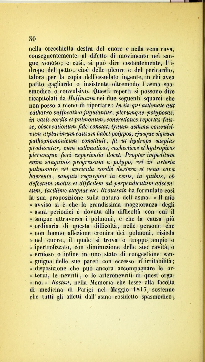 nella orecchielta destra del cuore e nella vena cava, conseguentemente al difetto di movimento nel san- gue venoso; e così, si può dire costantemente, l'i- drope del petto, cioè delle pleure e del pericardio, talora per la copia dell'essudato ingente, in chi avea patito gagliardo o insistente oltremodo l'asma spa- smodico 0 convulsivo. Questi reperti si possono dire ricapitolati da Hoffmann nei due seguenti squarci che non posso a meno di riportare : In iis qui aslhniate aut catharro suffocativo jugulanliir, plerumque polyposas, in vasis cordis el pulmonmiy concretiones repertas fuis- se, observalionum fide constai. Quum aslhma convulsi- vum utplurimum causam habet polypos, ejusque signum palhognomonicum constìluit, fìt ut hydrops saepius producatur, cum aslhmaticos, cachecticos et hydropicos plerumque fieri experientia docet. Propter impeditum enim sanguinis progressum a polypo, vel in arteria pulmonare vel auricula cordis dextera et vena cava haerente, sanguis regurgitai in venis, in quibus, ob defeclum motus et difficilem ad perpendiculum adscen- sum, facillime stagnai eie. Broussais ha formulato così la sua proposizione sulla natura dell' asma. « Il mio » avviso si è che la grandissima maggioranza degli » asmi periodici è dovuta alla difficoltà con cui il » sangue attraversa i polmoni, e che la causa piìi » ordinaria di questa difficoltà, nelle persone che » non hanno affezione cronica dei polmoni, risieda » nel cuore, il quale si trova o troppo ampio o » ipertrofizzalo, eon diminuzione delle sue cavità, o » ernioso o infine in uno stato di congestione san- » guigna delle sue pareti con eccesso d'irritabilità ; » disposizione che può ancora accompagnare le ar- » terili, le nevriti, e le arteronevrili di quest' orga- » no. » Hoslan, nella Memoria che lesse alla facoltà di medicina di Parigi nel Maggio 1817, sostenne che lutti gli affetti dall' asma cosidctto spasmodico, /