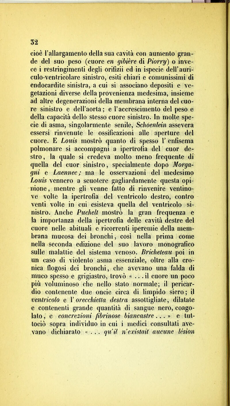 cioè l'allargamenlo della sua cavità con aumento gran- de del suo peso (cuore en gibière di Piorry) o inve- ce i restringimenti degli orifizii ed in ispecie dell'auri- culo-ventricolare sinistro, esiti chiari e comunissimi di endocardite sinistra, a cui si associano depositi e ve- getazioni diverse della provenienza medesima, insieme ad altre degenerazioni della membrana interna del cuo- re sinistro e dell'aorta; e l'accrescimento del peso e della capacità dello stesso cuore sinistro. In molte spe- cie di asma, singolarmente senile, Schoenlein assevera essersi rinvenute le ossificazioni alle aperture del cuore. E Louis mostrò quanto di spesso 1' enfisema polmonare si accompagni a ipertrofia del cuor de- stro, la quale si credeva molto meno frequente di quella del cuor sinistro, specialmente dopo Morga- gni e Laennec; ma le osservazioni del medesimo Louis vennero a scuotere gagliardamente questa opi- nione, mentre gli venne fatto di rinvenire ventino- ve volte la ipertrofia del ventricolo destro, contro venti volte in cui esisteva quella del ventricolo si- nistro. Anche Puchelt mostrò la gran frequenza e la importanza della ipertrofia delle cavità destre del cuore nelle abituali e ricorrenti iperemie della mem- brana mucosa dei bronchi, cosi nella prima come nella seconda edizione del suo lavoro monografico sulle malattie del sistema venoso. Bricheteau poi in un caso di violento asma essenziale, oltre alla cro- nica flogosi dei bronchi, che avevano una falda di muco spesso e grigiastro, trovò « ... il cuore un poco pili voluminoso che nello stato normale; il pericar- dio contenente due oncie circa di limpido siero; il ventricolo e V orecchietta destra assottigliate, dilatate e contenenti grande quantità di sangue nero, coago- lato, e concrezioni fibrinose biancastre...» e lut- lociò sopra individuo in cui i medici consultati ave- vano dichiaralo «... qu'H nexislait aucune Icsion