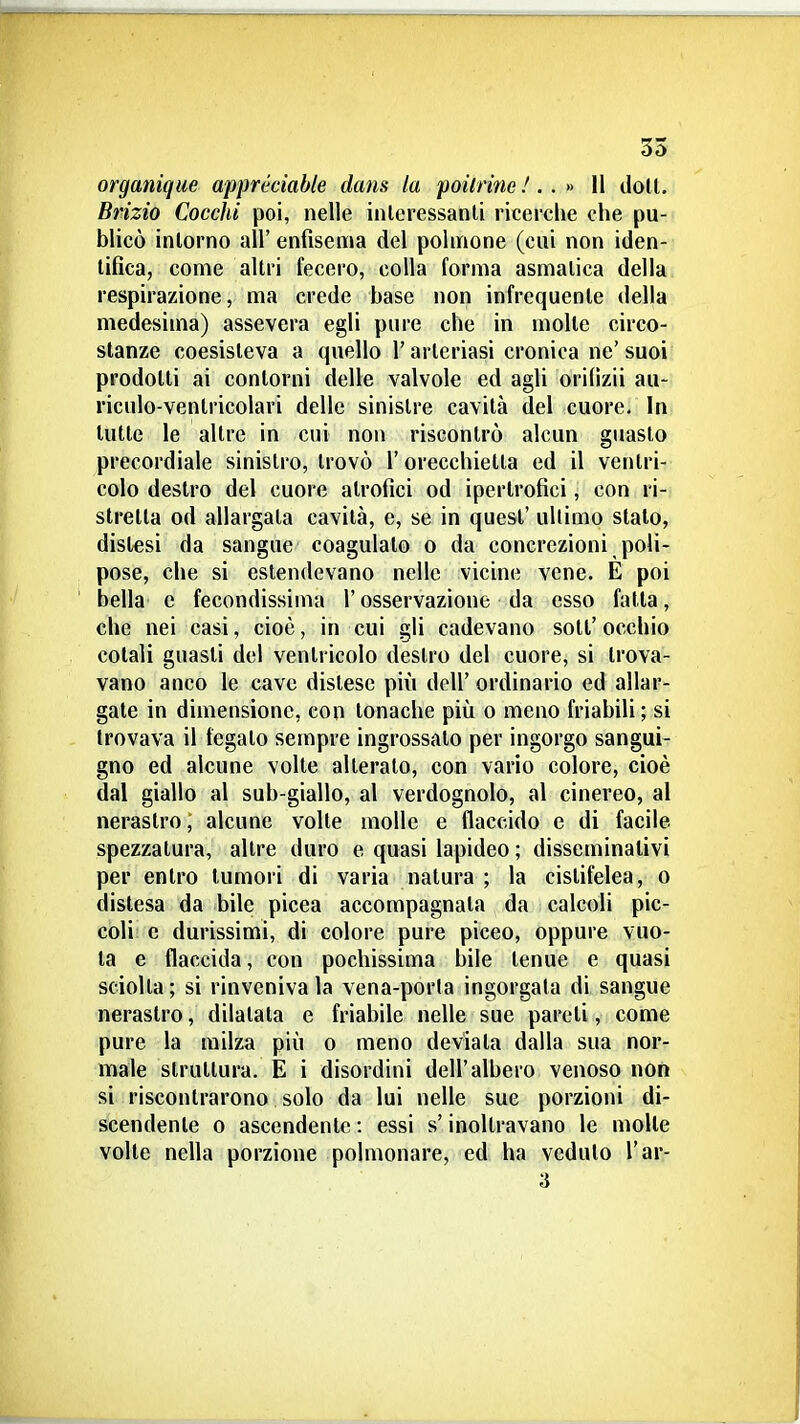 35 organique apprécìable dans la poilrine /. . » Il doli. Brizio Cocchi poi, nelle inleressanli ricerche che pu- blicò intorno all' enfisema del polmone (cui non iden- tifica, come altri fecero, colla forma asmatica della respirazione, ma crede base non infrequente della medesima) assevera egli pure che in molte circo- stanze coesisteva a quello l'arleriasi cronica ne'suoi prodotti ai contorni delle valvole ed agli orifizii au- riculo-ventricolari delle sinistre cavità del cuore. In tutte le altre in cui non riscontrò alcun guasto precordiale sinistro, trovò l'orecchietta ed il ventri- colo destro del cuore atrofici od ipertrofici, con ri- stretta od allargala cavità, e, se in quest' ultimo stalo, distesi da sangue coagulalo o da concrezioni poli- pose, che si estendevano nelle vicine vene. E poi bella e fecondissima l'osservazione da esso fatta, che nei casi, cioè, in cui gli cadevano soli' occhio colali guasti del ventricolo destro del cuore, si trova- vano anco le cave dislese più dell' ordinario ed allar- gate in dimensione, con tonache più o meno friabili ; si trovava il fegato sempre ingrossato per ingorgo sangui- gno ed alcune volle alterato, con vario colore, cioè dal giallo al sub-giallo, al verdognolo, al cinereo, al nerastro, alcune volle molle e flaccido e di facile spezzatura, altre duro e quasi lapideo ; disseminativi per entro tumori di varia natura ; la cistifelea, o dislesa da bile picea accompagnata da calcoli pic- coli e durissimi, di colore pure piceo, oppure vuo- ta e flaccida, con pochissima bile tenue e quasi sciolta ; si rinveniva la vena-porta ingorgata di sangue nerastro, dilatata e friabile nelle sue pareti, come pure la milza più o meno deviata dalla sua nor- male struttura. E i disordini dell'albero venoso non si riscontrarono solo da lui nelle sue porzioni di- scendente 0 ascendente : essi s'inoltravano le molte volle nella porzione polmonare, ed ha veduto l'ar- 3