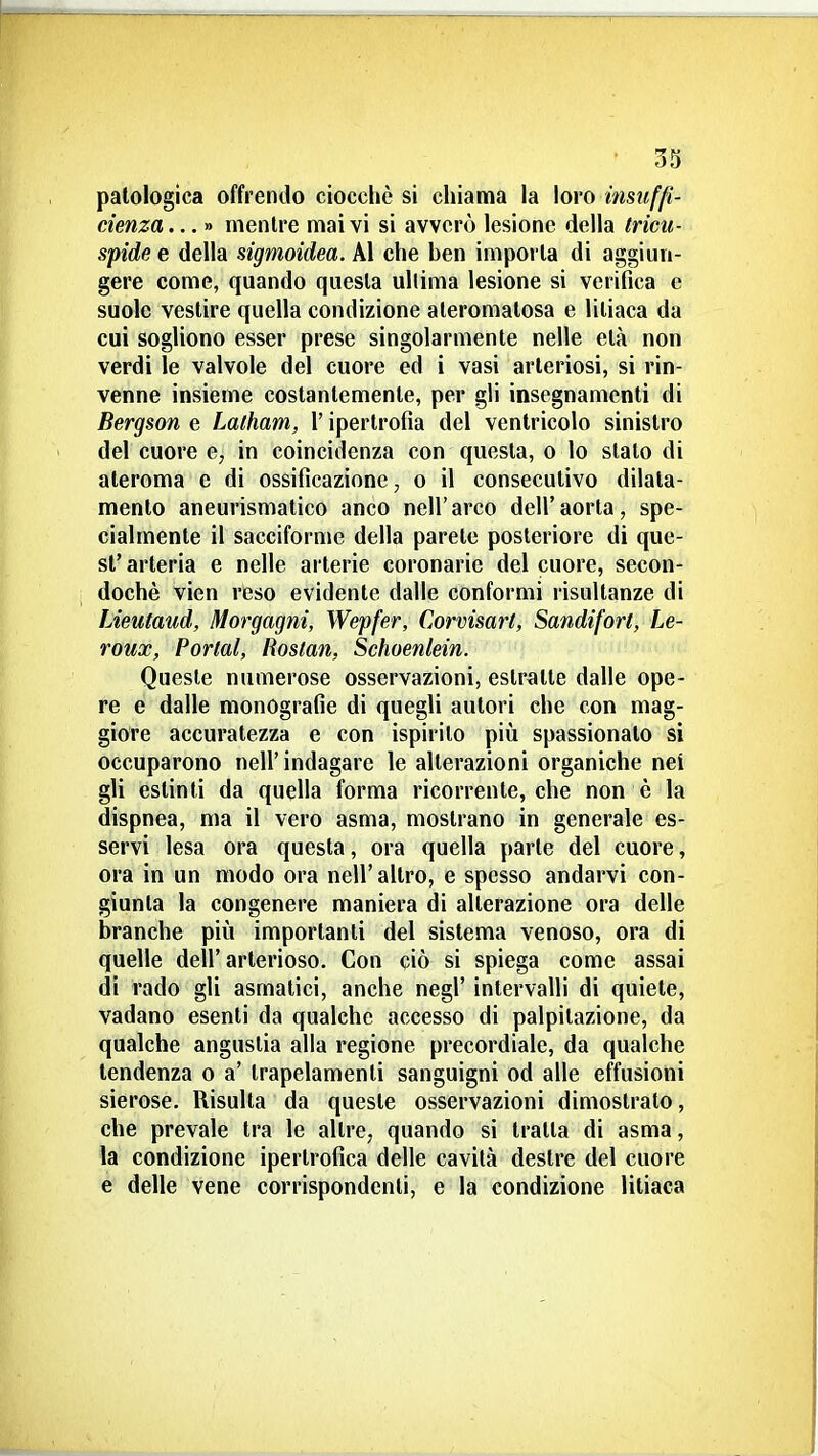 patologica offrendo ciocché si chiama la loro insuffi- cienza.. . » mentre mai vi si avverò lesione della tricu- spide e della sigmoidea. Al che ben imporla di aggiun- gere come, quando questa ullima lesione si verifica e suole vestire quella condizione aleromatosa e litiaca da cui sogliono esser prese singolarmente nelle età non verdi le valvole del cuore ed i vasi arteriosi, si rin- venne insieme costantemente, per gli insegnamenti di Bergson e Lalham, l'ipertrofia del ventricolo sinistro del cuore q, in coincidenza con questa, o lo slato di ateroma e di ossificazione, o il consecutivo dilata- mento aneurismatico anco nell'arco dell'aorta, spe- cialmente il sacciforme della parete posteriore di que- st' arteria e nelle arterie coronarie del cuore, secon- dochè vien reso evidente dalle conformi risultanze di Lieutaud, Morgagni, Wepfer, Corvisart, Sandifort, Le- roux, Portai, liostan, Schoenlein. Queste numerose osservazioni, estratle dalle ope- re e dalle monografie di quegli autori che con mag- giore accuratezza e con ispirilo più spassionalo si occuparono nell'indagare le alterazioni organiche nei gli estinti da quella forma ricorrente, che non è la dispnea, ma il vero asma, mostrano in generale es- servi lesa ora questa, ora quella parie del cuore, ora in un modo ora nell'altro, e spesso andarvi con- giunta la congenere maniera di allerazione ora delle branche più importanti del sistema venoso, ora di quelle dell' arterioso. Con ciò si spiega come assai di rado gli asmatici, anche negl' intervalli di quiete, vadano esenti da qualche accesso di palpitazione, da qualche angustia alla regione precordiale, da qualche tendenza o a' Irapelamenli sanguigni od alle effusioni sierose. Risulla da queste osservazioni dimostralo, che prevale tra le altre, quando si tratta di asma, la condizione ipertrofica delle cavità destre del cuore e delle vene corrispondenti, e la condizione litiaca