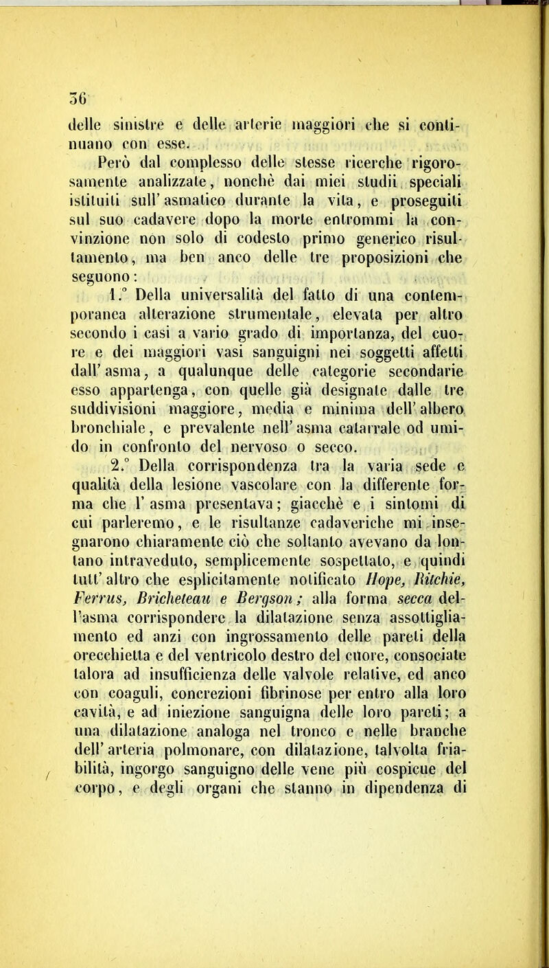 delle sinistre e delle arlorie maggiori che si conli- niiano con esse. Pelò dal complesso delle slesse ricerche rigoro- samente analizzate, nonché dai miei sludii speciali istituiti suir asmatico durante la vita, e proseguiti sul suo cadavere dopo la morte entrommi la con- vinzione non solo di codesto primo generico risul- tamento, ma ben anco delle tre proposizioni che seguono : 1.  Della universalità del fatto di una contem- poranea alterazione strumentale, elevata per altro secondo i casi a vario grado di importanza, del cuo- re e dei maggiori vasi sanguigni nei soggetti affetti dall' asma, a qualunque delle categorie secondarie esso appartenga, con quelle già designale dalle tre suddivisioni maggiore, media e minima dell'albero, bronchiale, e prevalente nell'asma catarrale od umi- do in confronto del nervoso o secco, 2. ° Della corrispondenza tra la varia sede e quaUtà della lesione vascolare con la differente for- ma che r asma presentava ; giacché e i sintomi di cui parleremo, e le risultanze cadaveriche mi inse- gnarono chiaramente ciò che soltanto avevano da lon- tano intraveduto, semplicemente sospettato, e quindi tuli'altro che esplicitamente notificato llope, lUlchie, Ferrus, Bricheleau e Bergson ; alla forma secca del- l'asma corrispondere la dilatazione senza assottiglia- mento ed anzi con ingrossamento delle pareti della orecchietta e del ventricolo destro del cUore, consociate talora ad insufficienza delle valvole relative, ed anco con coaguli, concrezioni fibrinose per entro alla loro cavità, e ad iniezione sanguigna delle loro pareti ; a una dilatazione analoga nel tronco e nelle branche dell'arteria polmonare, con dilatazione, talvolta fria- bilità, ingorgo sanguigno delle vene più cospicue del corpo, e degli organi che stanno in dipendenza di