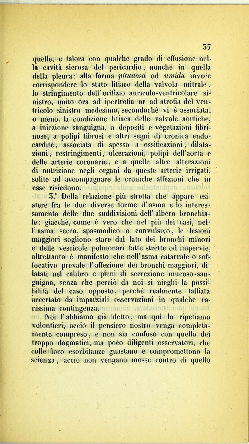 quelle, e talora con qualche grado di effusione nel- la cavità sierosa del pericardio, nonché in quella della pleura: alla forma pùuùosa od umida invece corrispondere lo slato litiaco della valvola mitrale , lo stringimento dell' orifizio auriculo-venlricolare si- nistro, unito ora ad ipertrofia or ad atrofia del ven- tricolo sinistro medesimo, secondochè vi è associata, o meno, la condizione liliaca delle valvole aortiche, a iniezione sanguigna, a deposili e vegetazioni fibri- nose, a polipi fibrosi e altri segni di cronica endo- cardite , associata di spesso a ossificazioni, dilata- zioni, restringimenti, ulcerazioni, polipi dell'aorta e delle arterie coronarie, e a quelle altre alterazioni di nutrizione negli organi da queste arterie irrigati, solite ad accompagnare le croniche affezioni che in esse risiedono. 5.° Della relazione più stretta che appare esi- stere fra le due diverse forme d'asma e lo interes- samento delle due suddivisioni dell' albero bronchia- le: giacché, come è vero che nel più dei casi, nel- r asma secco, spasmodico o convulsivo, le lesioni maggiori sogliono stare dal lato dei bronchi minori e delle vescicole polmonari fatte strette od impervie, altrettanto è manifesto che nell'asma catarrale o sof- focativo prevale l'affezione dei bronchi maggiori, di- latati nel calibro e pieni di secrezione mucoso-san- guigna, senza che perciò da noi si nieghi la possi- bilità del caso opposto, perchè realmente talfiata accertato da imparziali osservazioni in qualche ra- rissima contingenza. > Noi l'abbiamo già detto, ma qui lo ripetiamo volonlieri, acciò il pensiero nostro venga completa- mente compreso, e non sia confuso con quello dei troppo dogmatici, ma poco diligenti osservatori, che colle loro esorbitanze guastano e compromellono la scienza, acciò non vengano mosse contro di quello