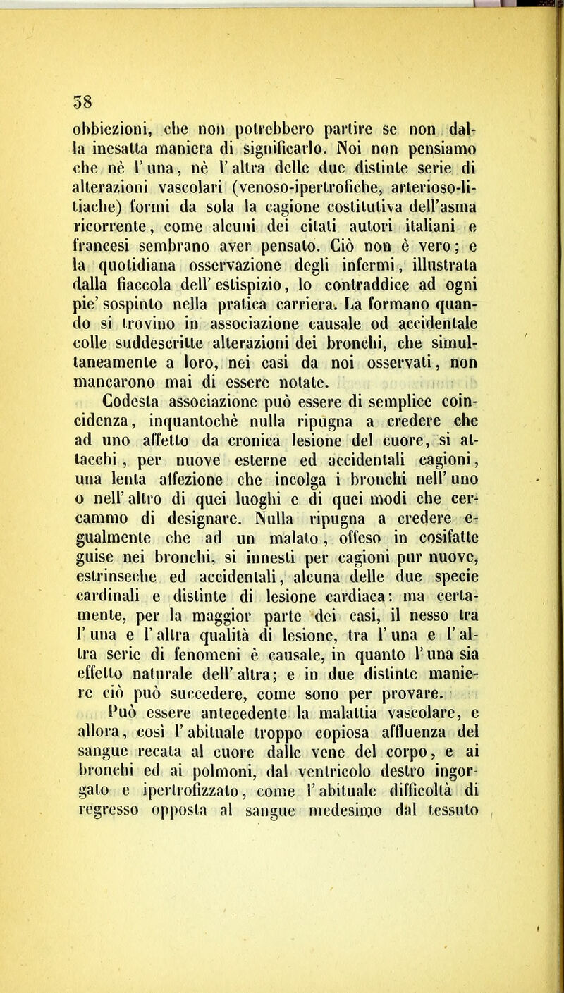 obbiezioni, che non polrebbero partire se non dal- la inesalta maniera di significarlo. iNoi non pensiamo che nè l'una, nè l'altra delle due distinte serie di alterazioni vascolari (venoso-iperlroficbe, arlerioso-li- tiacbe) formi da sola la cagione costitutiva dell'asma ricorrente, come alcuni dei citali autori italiani e francesi sembrano aver pensalo. Ciò non è vero; e la quotidiana osservazione degli infermi, illustrata dalla fiaccola dell' eslispizio, lo contraddice ad ogni pie' sospinto nella pratica carriera. La formano quan- do si trovino in associazione causale od accidentale colle suddescrilte alterazioni dei bronchi, che simul- taneamente a loro, nei casi da noi osservati, non mancarono mai di essere notate. Codesta associazione può essere di semplice coin- cidenza, inquantochè nulla ripugna a credere che ad uno affetto da cronica lesione del cuore, si at- tacchi , per nuove esterne ed accidentali cagioni, una lenta alfezione che incolga i bronchi nell' uno 0 neir altro di quei luoghi e di quei modi che cer^ cammo di designare. Nulla ripugna a credere e- gualmente che ad un maialo, offeso in cosifatle guise nei bronchi, si innesti per cagioni pur nuove, estrinseche ed accidentali, alcuna delle due specie cardinali e distinte di lesione cardiaca: ma certa- mente, per la maggior parte dei casi, il nesso tra r una e l'altra qualità di lesione, tra l'una e l'al- tra serie di fenomeni è causale, in quanto l'una sia effetto naturale dell'altra; e in due distinte manie- re ciò può succedere, come sono per provare. Può essere antecedente la malattia vascolare, e allora, cosi l'abituale troppo copiosa affluenza del sangue recata al cuore dalle vene del corpo, e ai bronchi ed ai polmoni, dal ventricolo destro ingor- galo e ipcrlrofizzalo, come l'abituale difficoltà di regresso opposta al sangue medesimo dal tessuto