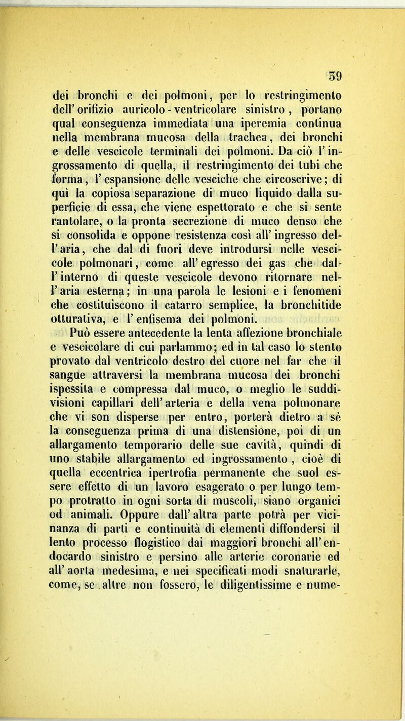 dei bronchi e dei polmoni, per lo restringimento dell' orifizio auricolo - ventricolare sinistro , portano qual conseguenza immediata una iperemia continua nella membrana mucosa della trachea, dei bronchi e delle vescicole terminali dei polmoni. Da ciò l'in - grossamento di quella, il restringimento dei tubi che forma, 1' espansione delle vesciche che circoscrive ; di qui la copiosa separazione di muco liquido dalla su- perficie di essa, che viene espettorato e che si sente rantolare, o la pronta secrezione di muco denso che si consohda e oppone resistenza cosi all' ingresso del- l'aria, che dal di fuori deve introdursi nelle vesci- cole polmonari, come all' egresso dei gas che dal- l'interno di queste vescicole devono ritornare nel- l'aria esterna; in una parola le lesioni e i fenomeni che costituiscono il catarro sempHce, la bronchitide otturativa, e l'enfisema dei polmoni. Può essere antecedente la lenta affezione bronchiale e vescicolare di cui parlammo; ed in tal caso lo stento provato dal ventricolo destro del cuore nel far che il sangue attraversi la membrana mucosa dei bronchi ispessita e compressa dal muco, o meglio le suddi- visioni capillari dell'arteria e della vena polmonare che vi son disperse per entro, porterà dietro a sé la conseguenza prima di una distensione, poi di un allargamento lemporario delle sue cavità, quindi di uno stabile allargamento ed ingrossamento , cioè di quella eccentrica ipertrofia permanente che suol es- sere effetto di un lavoro esagerato o per lungo tem- po protratto in ogni sorta di muscoli, siano organici od animali. Oppure dall'altra parte potrà per vici- nanza di parti e continuità di elementi diffondersi il lento processo flogistico dai maggiori bronchi all' en- docardo sinistro e persino alle arterie coronarie ed all' aorla medesima, e nei specificati modi snaturarle, come, se altre non fossero, le diligentissime e nume-