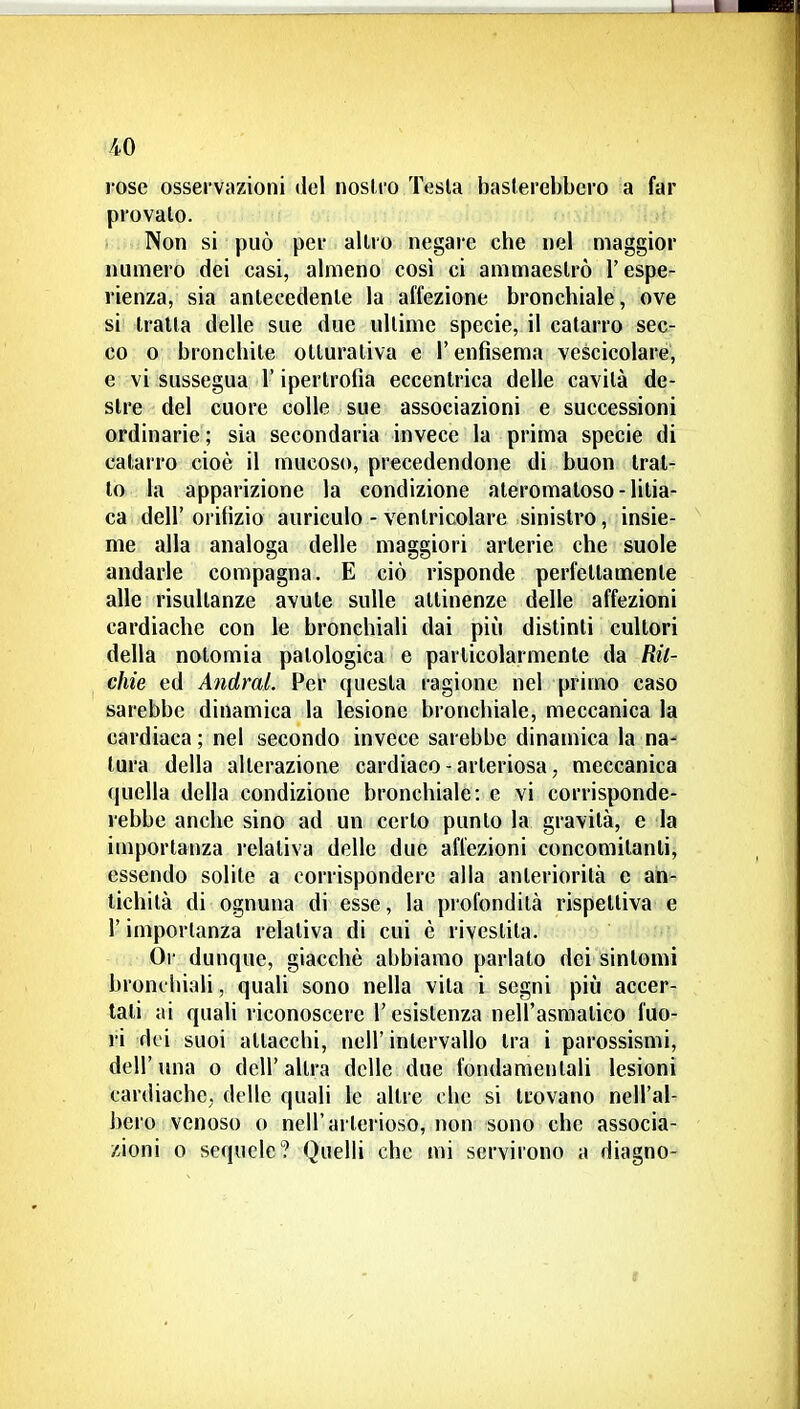 -40 rose ossei vazioni del noslro Testa baslerebbcro a far provalo. Non si può per altro negare che nel maggior numero dei casi, almeno così ci ammaestrò l'espe- rienza, sia antecedente la affezione bronchiale, ove si tratta delle sue due ultime specie, il catarro sec- co 0 bronchite otlurativa e l'enfisema vescicolare, e vi sussegua l'ipertrofia eccentrica delle cavità de- stre del cuore colle sue associazioni e successioni ordinarie ; sia secondaria invece la prima specie di catarro cioè il mucoso, precedendone di buon trat- to la apparizione la condizione ateromatoso-lilia- ca dell' orifizio auriculo - ventricolare sinistro, insie- me alla analoga delle maggiori arterie che suole andarle compagna. E ciò risponde perfettamente alle risultanze avute sulle attinenze delle affezioni cardiache con le bronchiali dai più distinti cultori della notomia patologica e particolarmente da Ril- chie ed Andrai. Per questa ragione nel primo caso sarebbe dinamica la lesione bronchiale, meccanica la cardiaca ; nel secondo invece sarebbe dinamica la na- tura della alterazione cardiaco-arteriosa, meccanica quella della condizione bronchiale: e vi corrisponde- rebbe anche sino ad un certo punto la gravità, e la importanza relativa delle due affezioni concomitanti, essendo solite a corrispondere alla anteriorità e an- tichità di ognuna di esse, la profondità rispettiva e r importanza relativa di cui è rivestita. Or dunque, giacché abbiamo parlato dei sintomi bronchiali, quali sono nella vita i segni più accer- tali ai quali riconoscere l'esistenza nell'asmatico fuo- ri dei suoi attacchi, ncll' intervallo tra i parossismi, dell'una o dell'altra delle due fondamentali lesioni cardiache, delle quali le altre che si trovano nell'al- bero venoso o nell'arterioso, non sono che associa- zioni 0 sequele? Quelli che mi servirono a diagno-