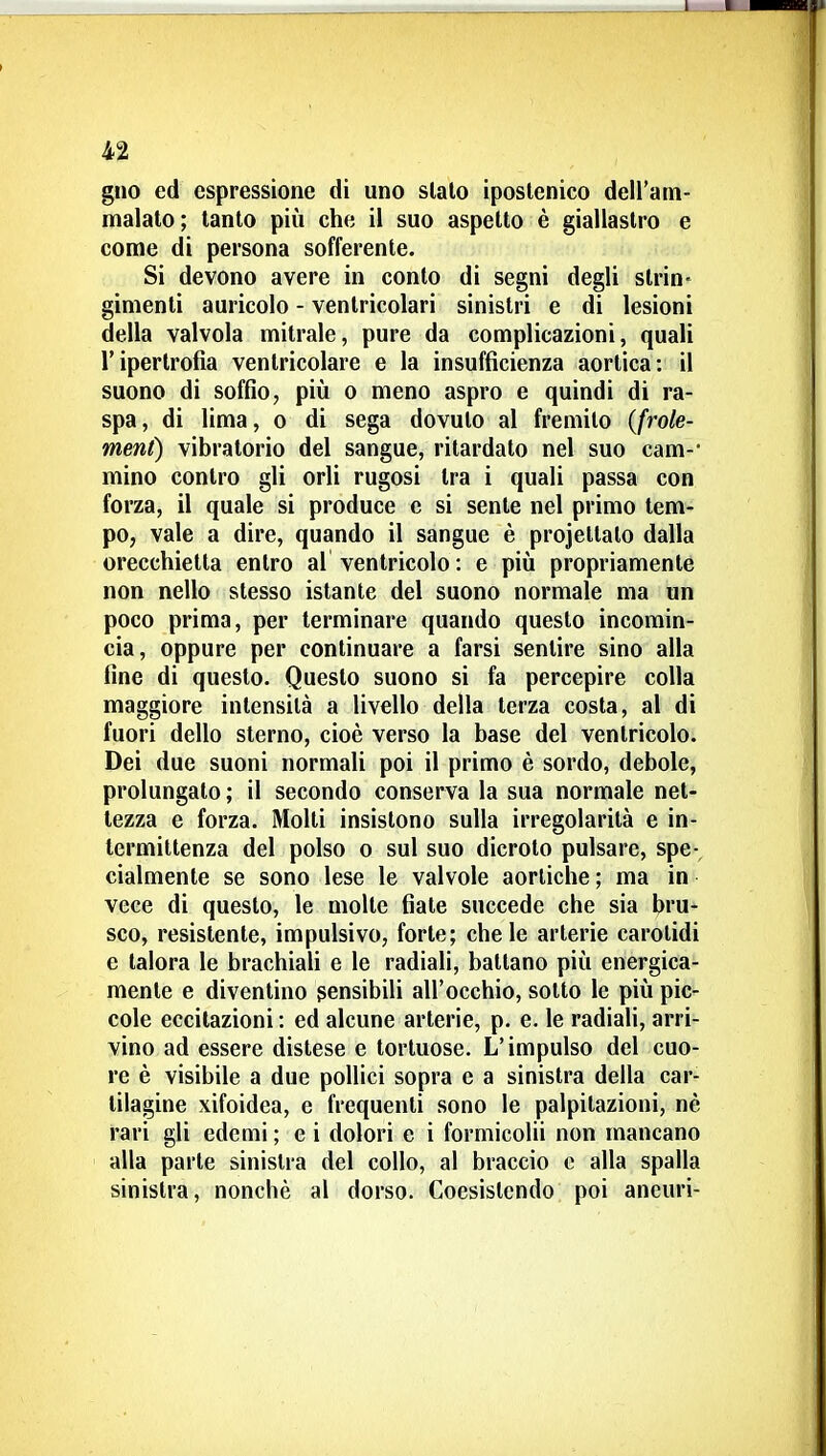 gno ed espressione di uno sialo iposlenico dell'am- malalo ; tanlo più che il suo aspelto è giallastro e come di persona sofferente. Si devono avere in conto di segni degli strin- gimenti auricole - ventricolari sinistri e di lesioni della valvola mitrale, pure da complicazioni, quali l'ipertrofia ventricolare e la insufficienza aortica: il suono di soffio, piìi o meno aspro e quindi di ra- spa, di lima, 0 di sega dovuto al fremilo (frole- ment) vibratorio del sangue, ritardalo nel suo cam- mino contro gli orli rugosi tra i quali passa con forza, il quale si produce e si sente nel primo tem- po, vale a dire, quando il sangue è projettalo dalla orecchietta entro al ventricolo: e più propriamente non nello slesso istante del suono normale ma un poco prima, per terminare quando questo incomin- cia, oppure per continuare a farsi sentire sino alla fine di questo. Questo suono si fa percepire colla maggiore intensità a livello della terza costa, al di fuori dello sterno, cioè verso la base del ventricolo. Dei due suoni normali poi il primo è sordo, debole, prolungalo ; il secondo conserva la sua normale net- tezza e forza. Molti insistono sulla irregolarità e in- termittenza del polso 0 sul suo dicroto pulsare, spe-^ cialmenle se sono lese le valvole aortiche; ma in vece di questo, le molle fiate succede che sia bru- sco, resistente, impulsivo, forte; chele arterie carotidi e talora le brachiaU e le radiali, ballano più energica- mente e diventino sensibili all'occhio, sotto le più pic- cole eccitazioni : ed alcune arterie, p. e. le radiali, arri- vino ad essere distese e tortuose. L'impulso del cuo- re è visibile a due pollici sopra e a sinistra della car- tilagine xifoidea, e frequenti sono le palpitazioni, nè rari gli edemi ; e i dolori e i formicolii non mancano alla parie sinistra del collo, al braccio c alla spalla sinistra, nonché al dorso. Coesistendo poi aneuri-