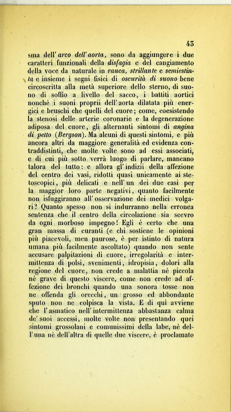 45 Sina dell'arco dell'aorta, sono da aggiungere i due caralleri funzionali della disfagia e del cangiamento della voce da naturale in rauca, strillante e semiestin- V tOf e insieme i segni fisici di oscurità di suono bene circoscritta alla metà superiore dello sterno, di suo- no di soffio a livello del sacco, i battili aortici nonché i suoni proprii dell'aorta dilatata più ener- gici e bruschi che quelli del cuore ; come, coesistendo la stenosi delle arterie coronarie e la degenerazione adiposa del cuore, gli alternanti sintomi di angina di petto (Bergson). Ma alcuni di questi sintomi, e più ancora altri da maggiore generalità ed evidenza con- traddistinti, che molle volle sono ad essi associati, e di cui più sotto verrà luogo di parlare, mancano talora del lutto : e allora gì' indizii della affezione del centro dei vasi, ridotti quasi unicamente ai ste- toscopici , più delicati e nell' un dei due casi per la maggior loro parte negativi, quanto facilmente non isfuggiranno all' osservazione dei medici volga- ri? Quanto spesso non si indurranno nella erronea sentenza che il centro della circolazione sia scevro da ogni morboso impegno! Egli è certo che una gran massa di curanti (e chi sostiene le opinioni più piacevoli, men paurose, è per istinto di natura umana più facilmente ascollalo) quando non sente accusare palpitazioni di cuore, irregolarità e inter- mittenza di polsi, svenimenti, idropisia, dolori alla regione del cuore, non crede a malattia nè piccola nè grave di questo viscere, come non crede ad af- fezione dei bronchi quando una sonora tosse non ne offenda gli orecchi, un grosso ed abbondante spulo non ne colpisca la vista. E di qui avviene che l'asmatico nell'intermittenza abbastanza calma de'suoi accessi, molte volle non presentando quei sintomi grossolani e comunissimi dcHa labe, nè del- l'una nè dell'altra di quelle due viscere, è proclamato