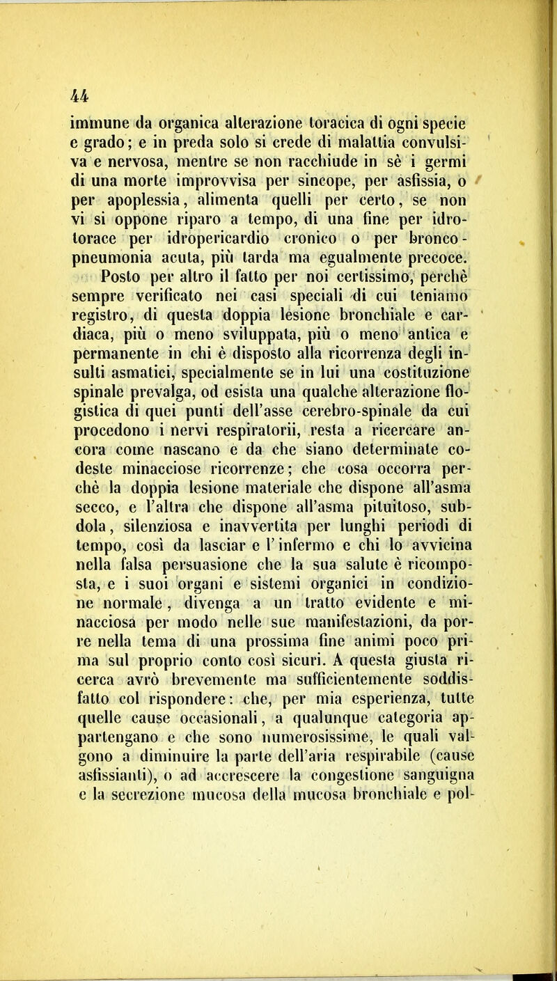 immune da organica alterazione toracica di ogni specie e grado ; e in preda solo si crede di malallia convulsi- va e nervosa, mentre se non racchiude in sè i germi di una morte improvvisa per sincope, per asfissia, o f per apoplessia, alimenta quelli per certo, se non vi si oppone riparo a tempo, di una fine per idro- torace per idropericardio cronico o per bronco - pneumonia acuta, più tarda ma egualmente precoce. Posto per altro il fatto per noi certissimo, perchè sempre verificato nei casi speciali di cui teniamo registro, di questa doppia lesione brondiiale e car-  diaca, più o meno sviluppata, più o meno antica e permanente in chi è disposto alla ricorrenza degli in- sulti asmatici, specialmente se in lui una costituzione spinale prevalga, od esista una qualche alterazione flo- gistica di quei punti dell'asse cerebro-spinale da cui procedono i nervi respiratorii, resta a ricercare an- cora come nascano e da che siano determinate co- deste minacciose ricorrenze ; che cosa occorra per- chè la doppia lesione materiale che dispone all'asma secco, e l'altra che dispone all'asma pituitoso, sub- dola , silenziosa e inavvertita per lunghi periodi di tempo, così da lasciar e \ infermo e chi lo avvicina nella falsa persuasione che la sua salute è ricompo- sta, e i suoi organi e sistemi organici in condizio- ne normale, divenga a un tratto evidente e mi- nacciosa per modo nelle sue manifestazioni, da por- re nella tema di una prossima fine animi poco pri- ma sul proprio conto così sicuri. A questa giusta ri- cerca avrò brevemente ma sufficientemente soddis- fatto col rispondere: che, per mia esperienza, tutte quelle cause occasionali, a qualunque categoria ap- partengano e che sono numerosissime, le quali val- gono a diminuire la parte dell'aria respirabile (cause asfissianti), o ad accrescere la congestione sanguigna e la secrezione mucosa della mucosa bronchiale e poi-