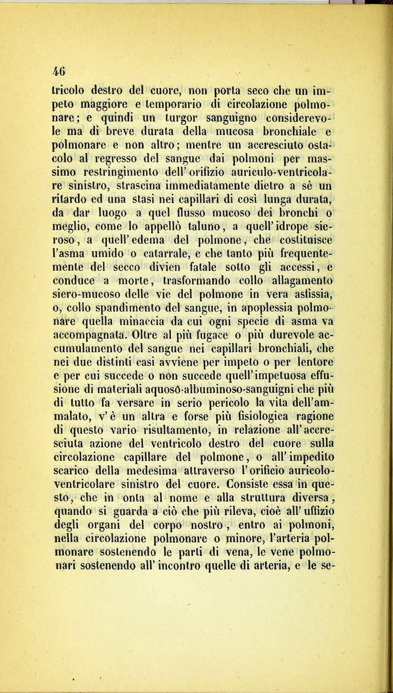 Iricolo destro del cuore, non porta seco che un im- pelo maggiore e temporario di circolazione polmo- nare; e quindi un turgor sanguigno considerevo- le ma di breve durata della mucosa bronchiale e polmonare e non altro; mentre un accresciuto osta- colo al regresso del sangue dai polmoni per mas- simo restringimento dell' orifìzio auriculo-ventricola- re sinistro, strascina immediatamente dietro a sè un ritardo ed una stasi nei capillari di così lunga durata, da dar luogo a quel flusso mucoso dei bronchi o meglio, come lo appellò taluno, a queiridrope sie- roso , a queir edema del polmone, che costituisce l'asma umido o catarrale, e che tanto più frequente- mente del secco divien fatale sotto gli accessi, e conduce a morte, trasformando collo allagamento siero-mucoso delle vie del polmone in vera asfissia, o, collo spandimento del sangue, in apoplessia polmo- nére quella minaccia da cui ogni specie di asma va accompagnata. Oltre al più fugace o più durevole ac- cumulamento del sangue nei capillari bronchiali, che nei due distinti casi avviene per impeto o per lentore e per cui succede o non succede quell'impetuosa effu- sione di materiali aquosO-albuminoso-sanguigni che più di lutto fa versare in serio pericolo la vita dell'am- malato, v'è un altra e forse più fisiologica ragione di questo vario risultamento, in relazione all'accre- sciuta azione del ventricolo destro del cuore sulla circolazione capillare del polmone, o all' impedito scarico della medesima attraverso l'orificio auricolo- ventricolare sinistro del cuore. Consiste essa in que- sto ^ che in onta al nome e alla struttura diversa, quando si guarda a ciò che più rileva, cioè all' uffizio degli organi del corpo nostro, entro ai polmoni, nella circolazione polmonare o minore, l'arteria pol- monare sostenendo le parti di vena, le vene polmo- nari sostenendo all'incontro quelle di arteria, e le se-