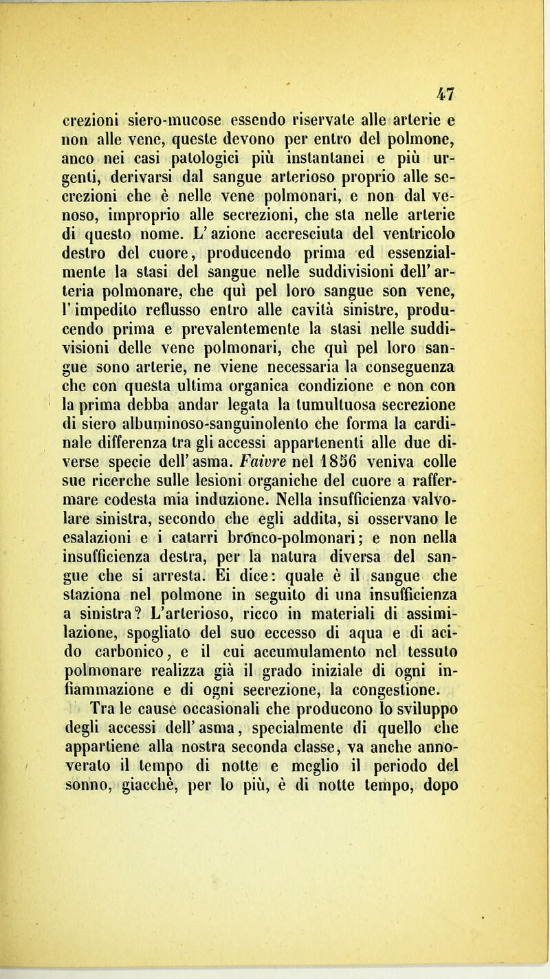 erezioni siero-mucose essendo riservale alle arterie e non alle vene, queste devono per entro del polnnone, anco nei casi patologici più instantanei e più ur- genti, derivarsi dal sangue arterioso proprio alle se- crezioni che è nelle vene polmonari, e non dal ve- noso, improprio alle secrezioni, che sta nelle arterie di questo nome. L'azione accresciuta del ventricolo destro del cuore, producendo prima ed essenzial- mente la stasi del sangue nelle suddivisioni dell' ar- teria polmonare, che qui pel loro sangue son vene, l'impedito reflusso entro alle cavità sinistre, produ- cendo prima e prevalentemente la stasi nelle suddi- visioni delle vene polmonari, che qui pel loro san- gue sono arterie, ne viene necessaria la conseguenza che con questa ultima organica condizione e non con la prima debba andar legala la tumultuosa secrezione di siero albuminoso-sanguinolenlo che forma la cardi- nale differenza tra gli accessi appartenenti alle due di- verse specie dell'asma. Faivre ne\ 1856 veniva colle sue ricerche sulle lesioni organiche del cuore a raffer- mare codesta mia induzione. Nella insufficienza valvo- lare sinistra, secondo che egli addila, si osservano le esalazioni e i catarri brOnco-polmonari ; e non nella insufficienza destra, per la natura diversa del san- gue che si arresta. Ei dice: quale è il sangue che staziona nel polmone in seguito di una insufficienza a sinistra? L'arterioso, ricco in materiali di assimi- lazione, spogliato del suo eccesso di aqua e di aci- do carbonico, e il cui accumulamento nel tessuto polmonare realizza già il grado iniziale di ogni in- fiammazione e di ogni secrezione, la congestione. Tra le cause occasionali che producono lo sviluppo degli accessi dell'asma, specialmente di quello che appartiene alla nostra seconda classe, va anche anno- veralo il tempo di notte e meglio il periodo del sonno, giacché, per lo più, è di notte tempo, dopo