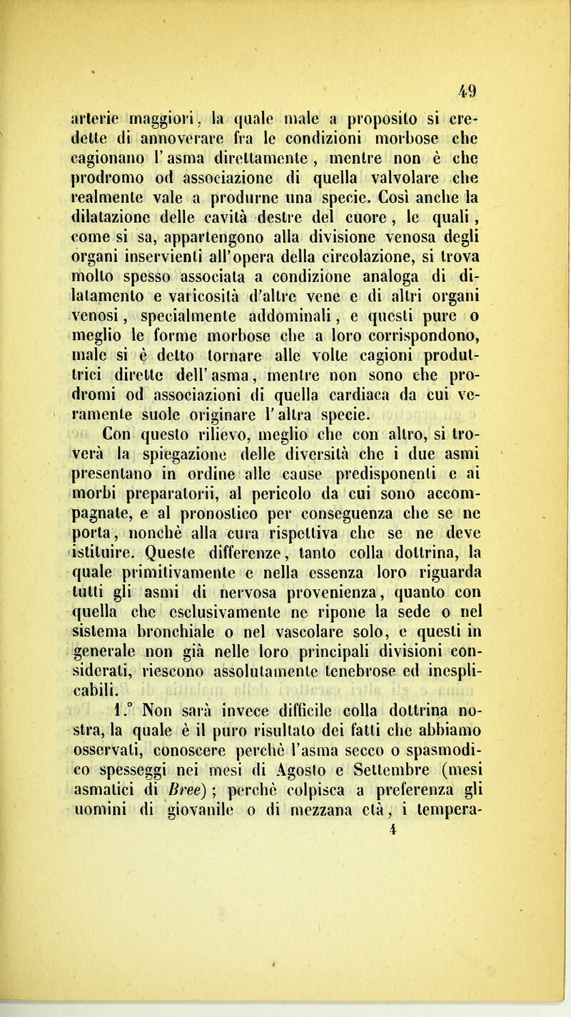 arterie maggiori, la quale male a proposilo si cre- delle di annoverare fra le condizioni morbose che cagionano l'asma direllamcnle , mentre non è che prodromo od associazione di quella valvolare che realmente vale a produrne una specie. Così anche la dilatazione delle cavità destre del cuore , le quali, come si sa, appartengono alla divisione venosa degli organi inservienti all'opera della circolazione, si trova molto spesso associata a condizione analoga di di- latamento e varicosità d'altre vene e di altri organi venosi, specialmente addominali, e questi pure o meglio le forme morbose che a loro corrispondono, male si è detto tornare alle volte cagioni produt- trici dirette dell'asma, mentre non sono che pro- dromi od associazioni di quella cardiaca da cui ve- ramente suole originare l'altra specie. Con questo rilievo, meglio che con altro, si tro- verà la spiegazione delle diversità che i due asmi presentano in ordine alle cause predisponenti e ai morbi preparatori!, al pericolo da cui sono accom- pagnate, e al pronostico per conseguenza che se ne porla, nonché alla cura rispettiva che se ne deve istituire. Queste differenze, tanto colla dottrina, la quale primitivamente e nella essenza loro riguarda lutti gli asmi di nervosa provenienza, quanto con quella che esclusivamente ne ripone la sede o nel sistema bronchiale o nel vascolare solo, e questi in generale non già nelle loro principali divisioni con- .siderati, riescono assolutamente tenebrose ed inespli- cabili. 1. Non sarà invece difhcile colla dottrina no- stra, la quale è il puro risultato dei fatti che abbiamo osservati, conoscere perchè l'asma secco o spasmodi- co spesseggi nei mesi di Agoslo e Settembre (mesi asmatici di Bree) ; perchè colpisca a preferenza gli uomini di giovanile o di mezzana età, i lenipcra- i