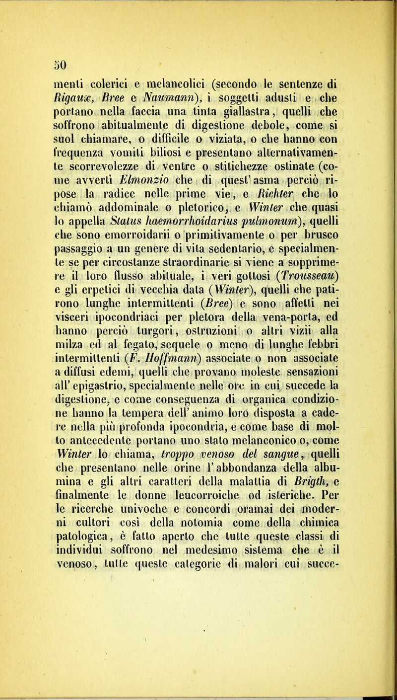 menli colerici e melancolici (secondo le sentenze di Rigaux, Bree e Naumann), i soggelli adusti e che portano nella faccia una tinta giallastra, quelli che soffrono abitualmente di digestione debole, come si suol chiamare, o difficile o viziata, o che hanno con frequenza vomiti biliosi e presentano alternativamen- te scorrevolezze di ventre o stitichezze ostinate (co- me avvertì Elmonzio che di quest' asma perciò ri- pose la radice nelle prime vie, e Richter che lo chiamò addominale o pletorico, e VF/^/er che quasi lo appella Status haemorrhoidarius pulmonum), quelli che sono emorroidarii o primitivamente o per brusco passaggio a un genere di vita sedentario, e specialmen- te se per circostanze straordinarie si viene a sopprime- re il loro flusso abituale, i veri gottosi (Trousseau) e gli erpetici di vecchia data (Winter), quelli che pati- rono lunghe intermittenti (Bree) e sono affetti nei visceri ipocondriaci per pletora delia vena-porta, ed hanno perciò turgori, ostruzioni o altri vizii alla milza ed al fegato, sequele o meno di lunghe febbri intermittenti (F. Hoffmann) associale o non associate a diffusi edemi, quelli che provano moleste sensazioni all'epigastrio, specialmente nelle ore in cui succede la digestione^ e come conseguenza di organica condizio- ne hanno la tempera dell' animo loro disposta a cade- re nella più profonda ipocondria, e come base di mol- to antecedente portano uno stalo melanconico o, come Winter lo chiama, troppo venoso del sangue, quelli che presentano nelle orine l'abbondanza della albu- mina e gli altri caratteri della malattia di Brigtli, e finalmente le donne leucorroiche od isteriche. Per le ricerche univoche e concordi oramai dei moder- ni cultori cosi della nolomia come della chimica patologica, è fatto aperto che tutte queste classi di individui soffrono nel medesimo sistema che è il venoso, tulle ([ueste categorie di malori cui succe-