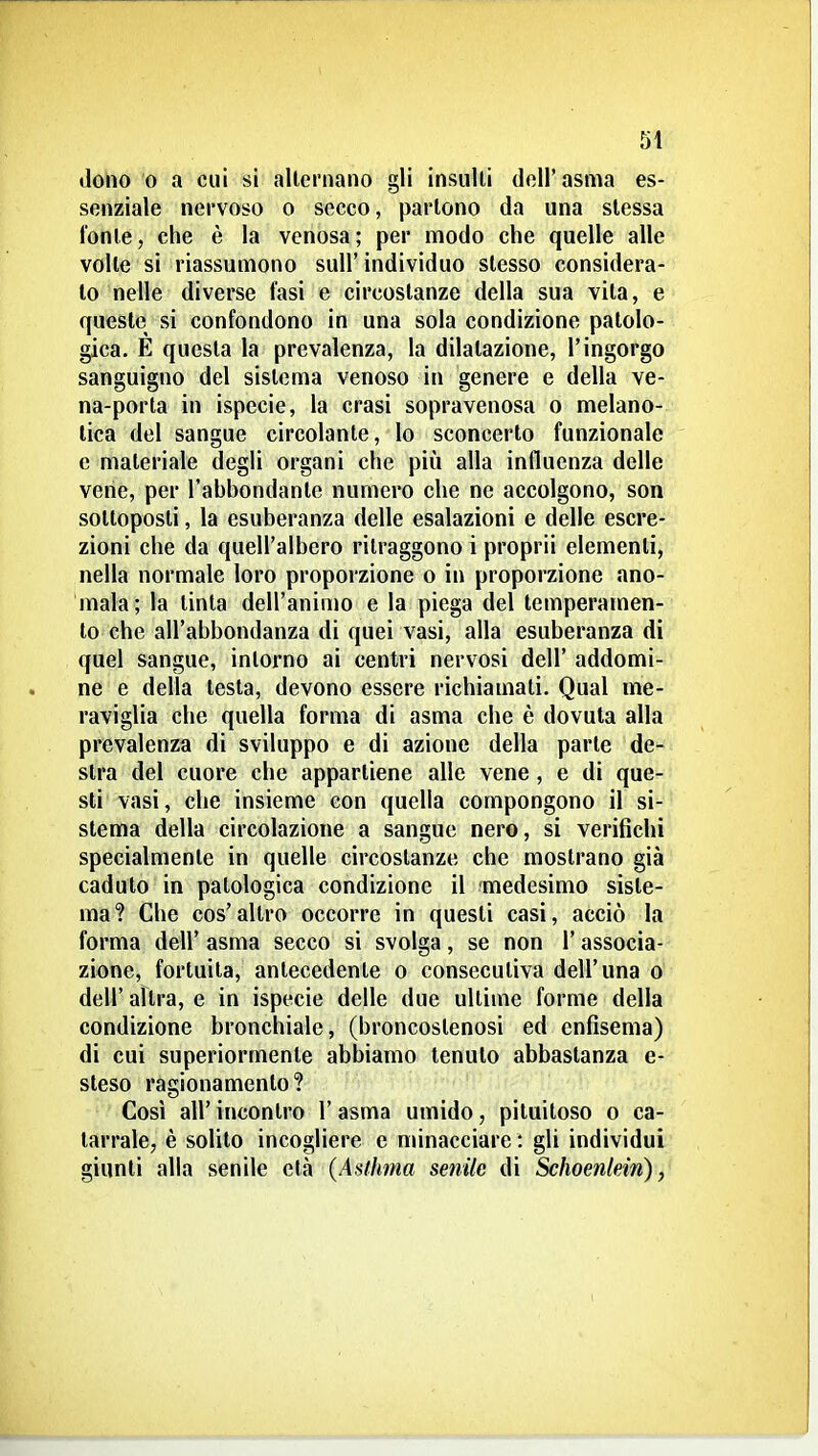 dono 0 a cui si alternano gli insulti dell' asma es- senziale nervoso o secco, partono da una slessa fonte, che è la venosa; per modo che quelle alle volle si riassumono sull'individuo stesso considera- lo nelle diverse fasi e circostanze della sua vita, e queste si confondono in una sola condizione patolo- gica. E questa la prevalenza, la dilatazione, l'ingorgo sanguigno del sistema venoso in genere e della ve- na-porta in ispecie, la crasi sopravenosa o melano- lica del sangue circolante, lo sconcerto funzionale e materiale degli organi che più alla influenza delle vene, per l'abbondante numero che ne accolgono, son sottoposti, la esuberanza delle esalazioni e delle escre- zioni che da quell'albero ritraggono i proprii elementi, nella normale loro proporzione o in proporzione ano- mala; la tinta dell'animo e la piega del temperamen- to che all'abbondanza di quei vasi, alla esuberanza di quel sangue, intorno ai centri nervosi dell' addomi- ne e della testa, devono essere richiamati. Qual me- raviglia che quella forma di asma che è dovuta alla prevalenza di sviluppo e di azione della parte de- stra del cuore che appartiene alle vene , e di que- sti vasi, che insieme con quella compongono il si- stema della circolazione a sangue nero, si verifichi specialmente in quelle circostanze che mostrano già caduto in patologica condizione il medesimo siste- ma? Che cos'altro occorre in questi casi, acciò la forma dell' asma secco si svolga, se non l'associa- zione, fortuita, antecedente o consecutiva dell'una o dell' altra, e in ispecie delle due ultime forme della condizione bronchiale, (broncostenosi ed enfisema) di cui superiormente abbiamo tenuto abbastanza e- steso ragionamento? Così air incontro 1' asma umido, piluitoso o ca- tarrale, è solilo incogliere e nunacciare : gli individui giunti alla senile età {Asfhma senile di Schoenlein),