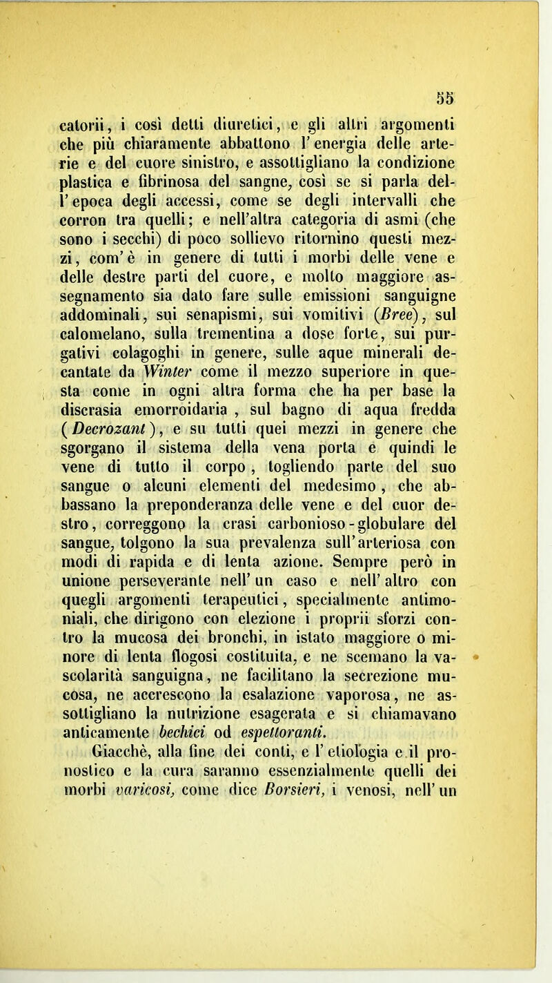 calorii, i così delti diuretici, e gli altri argomenti che più chiaramente abbattono l'energia delle arte- rie e del cuore sinistro, e assottigliano la condizione plastica e fibrinosa del sangne, così se si parla del- l'epoca degli accessi, come se degli intervalli che corron tra quelli; e nell'altra categoria di asmi (che sono i secchi) di poco sollievo ritornino questi mez- zi , com' è in genere di lutti i morbi delle vene e delle destre parti del cuore, e molto maggiore as- segnamento sia dato fare sulle emissioni sanguigne addominali, sui senapismi, sui vomitivi (Breé), sul calomelano, sulla trementina a dose forte, sui pur- gativi colagoghi in genere, sulle aque minerali de- cantate da Winter come il mezzo superiore in que- sta come in ogni altra forma che ha per base la discrasia emorroidaria , sul bagno di aqua fredda ( Decrozant ), e su tutti quei mezzi in genere che sgorgano il sistema della vena porta e quindi le vene di tutto il corpo, togliendo parte del suo sangue o alcuni elementi del medesimo , che ab- bassano la preponderanza delle vene e del cuor de- stro, correggonp la crasi carbonioso-globulare del sangue, tolgono la sua prevalenza sull'arteriosa con modi di rapida e di lenta azione. Sempre però in unione perseverante nell' un caso e nell' altro con quegli argomenti terapeutici, specialmente antimo- niali, che dirigono con elezione i proprii sforzi con- tro la mucosa dei bronchi, in istalo maggiore o mi- nore di lenta flogosi costituita, e ne scemano la va- scolarità sanguigna, ne facilitano la secrezione mu- cosa, ne accrescono la esalazione vaporosa, ne as- sottigliano la nutrizione esagerata e si chiamavano anticamente bechici od espedoranti. Giacché, alla fine dei conti, e 1'etiolbgia e il pro- nostico e la cura saranno essenzialmente quelli dei morbi varicosi, come dice Borsieri, i venosi, nell' un