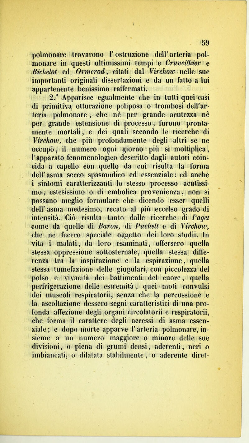 I 59 polmonare trovarono l'ostruzione dell' arteria pol- monare in questi ultimissimi tempi e Cruveithier e Richelot ed Ormerod, citati dal Vircìiow ueWe sue importanti originali dissertazioni e da un fatto a lui appartenente benissimo raffermati. 2. Apparisce egualmente che in lutti quei casi di primitiva otturazione poliposa o trombosi dell'ar- teria polmonare, che nè per grande acutezza nè per grande estensione di processo, furono pronta- nienle mortali, e dei quali secondo le ricerche di Virchow, che più profondamente degli altri se ne occupò, il numero ogni giorno più si moltiplica, l'apparato fenomenologico descritto dagli autori coin- cida a capello eon quello da cui risulla la forma dell'asma secco spasmodico ed essenziale: ed anche i sintomi caratterizzanti lo stesso processo acutissi- mo , estesissimo o di embolica provenienza, non si possano meglio formulare die dicendo esser quelli dell' asma medesimo, recato al più eccelso grado di intensità. Ciò risulla tanto dalle ricerche di Paget come da quelle di Baron, di Puchell e di Virchow, che ne fecero speciale oggetto dei loro sludii. In vita i maiali, da loro esaminali, offersero quella slessa oppressione sotloslernale, quella slessa diffe- renza tra la inspirazione e la espirazione, quella stessa tumefazione delle giugulari, con piccolezza del polso e vivacità dei ballimenli del cuore, quella perfrigerazione delle estremità , quei moli convulsi dei muscoli respiratori!, senza che la percussione e la ascoltazione dessero segni caratteristici di una pro- fonda affezione degli organi circolalorii e respiratori!, che forma il carattere degli accessi di asma essen- ziale ; e dopo morte apparve l'arteria polmonare, in- sieme a un numero maggiore o minore delle sue divisioni, o piena di grumi densi, aderenti, neri o imbiancali, o dilatata stabilmente, o aderente direi-