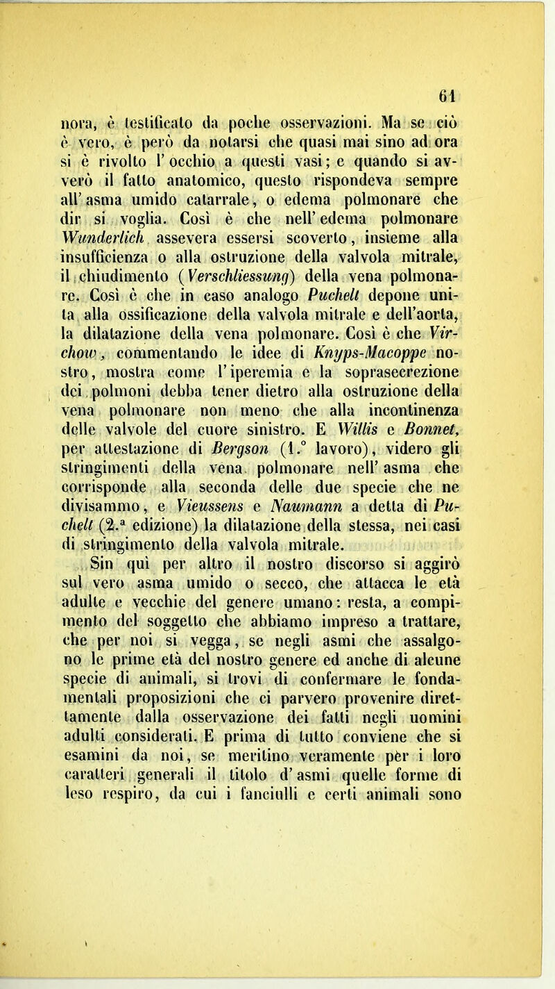 noi'a, è leslificalo da poche osservazioni. Ma se ciò è vero, è però da notarsi che quasi mai sino ad ora si è rivolto r occhio a questi vasi ; e quando si av- verò il fallo anatomico, questo rispondeva sempre air asma umido catarrale, o edema polmonare che dir si voglia. Così è che nell' edema polmonare Wunderlich assevera essersi scoverto, insieme alla insufficienza o alla ostruzione della valvola mitrale, iljchiudimenlo (Verschliessung) della vena polmonar re. Così è che in caso analogo Puchelt depone uni- ta alla ossificazione della valvola mitrale e dell'aorta, la dilatazione della vena polmonare. Così è che Vir- chow, commentando le idee di Knyps-Macoppe no- stro, mostra come l'iperemia e la soprasecrezione dei. polmoni debha tener dietro alla ostruzione della vena polmonare non meno che alla incontinenza delle valvole del cuore sinistro. E Willis e Bonnet, per attestazione di Bergson (1.° lavoro), videro gli stringimenti della vena polmonare nell' asma che corrisponde alla seconda delle due specie che ne divisammo, e Vieussens e Naumann a detta di Pu- chell (2.* edizione) la dilatazione della stessa, nei casi di stringimento della valvola mitrale. Sin qui per altro il nostro discorso si aggirò sul vero asma umido o secco, che attacca le età adulte e vecchie del genere umano: resta, a compi- mento del soggetto che abbiamo impreso a trattare, che per noi si vegga, se negli asmi che assalgo- no le prime età del nostro genere ed anche di alcune specie di animali, si trovi di confermare le fonda- mentali proposizioni che ci parvero provenire diret- tamente dalla osservazione dei falli negli uomini adulti considerali. E prima di tutto conviene che si esamini da noi, se meritino veramente pèr i loro caratteri generali il titolo d'asmi quelle forme di leso respiro, da cui i fanciulli e certi animali sono