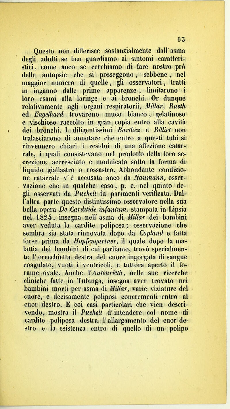 Questo non differisce sostanzialmente dall'asma degli adulti se ben guardiamo ai sintomi caratteri- stici, come anco se cerchiamo di fare nostro prò delle autopsie che si posseggono, sebbene, nel maggior numero di quelle, gli osservatori, tratti in inganno dalle prime apparenze , limitarono i loro esami alla laringe e ai bronchi. Or dunque relativamente agli organi respiratori, Millar, Rusth ed Engelhard trovarono muco bianco, gelatinoso e vischioso raccolto in gran copia entro alla cavità dei bronchi. 1 diligentissimi Barthez e fìilliet non tralasciarono di annotare che entro a questi tubi si rinvennero chiari i residui di una affezione catar- rale, i quali consistevano nel prodotto della loro se- crezione accresciuto e modificato sotto la forma di liquido giallastro o rossastro. Abbondante condizio- ne catarrale v' è accusata anco da Naumann, osser- vazione che in qualche caso, p. e. nel quinto de- gli osservati da Puchell fu parimenti verificala. Dal- l'altra parte questo distintissimo osservatore nella sua bella opera De Cardùide infanlum, stampata in Lipsia nel 1824, insegna nell'asma di Millar dei bambini aver veduta la cardite poliposa; osservazione che sembra sia stata rinnovala dopo da Copland e fatta forse prima da Hopfengartner, il quale dopo la ma- lallia dei bambini di cui parUamo, trovò specialmen- te r orecchietta destra del cuore ingorgata di sangue coagulalo, vuoti i ventricoli, e tuttora aperto il fo- rame ovale. Anche YAutenrielh, nelle sue ricerche cliniche falle in Tubinga, insegna aver trovato nei bambini morti per asma di Millar, varie viziature del cuore, e decisamente poliposi concrementi entro al cuor destro. E coi casi particolari che vien descri- vendo, mostra il Puchell d'intendere col nome di cardite poliposa destra l'allargamento del cuor de- stro e la esistenza entro di quello di un polipo