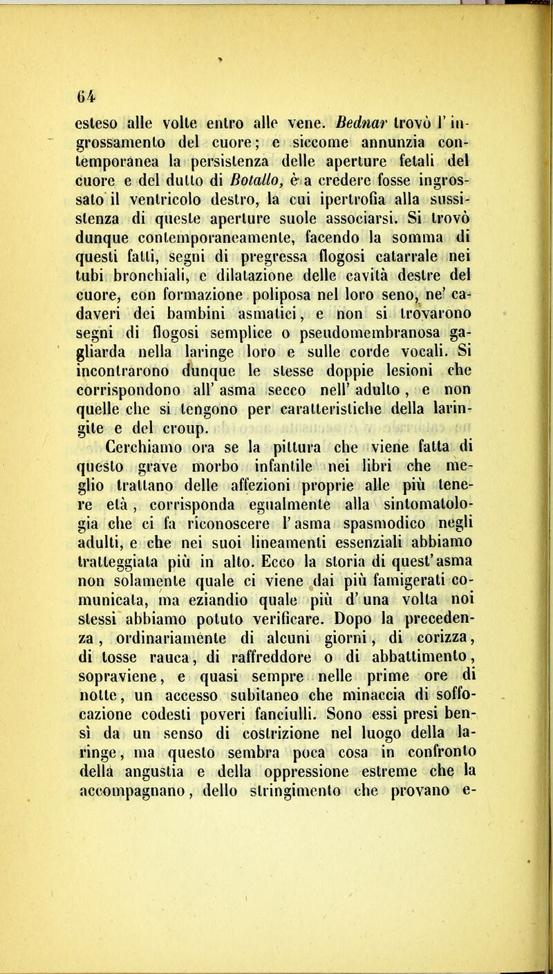 esleso alle volle enlro alle vene. Bedmr Irovò l'in- grossamenlo del cuore; e siccome annunzia con- lemporanea la persistenza delle aperture fetali del cuore e del dullo di Bolallo, è a credere fosse ingros- salo il ventricolo destro, la cui ipertrofia alla sussi- stenza di queste aperture suole associarsi. Si trovò dunque contemporaneamente, facendo la somma di questi fatti, segni di pregressa flogosi catarrale nei tubi bronchiali, e dilatazione delle cavità destre del cuore, con formazione poliposa nel loro seno, ne' ca- daveri dei bambini asmatici, e non si trovarono segni di flogosi semplice o pseudomembranosa ga- gliarda nella laringe loro e sulle corde vocali. Si incontrarono dunque le slesse doppie lesioni che corrispondono all' asma secco nell' adulto, e non quelle che si tengono per caratteristiche della larin- gite e del croup. Cerchiamo ora se la pittura che viene fatta di questo grave morbo infantile nei libri che me- glio trattano delle affezioni proprie alle più tene- re età, corrisponda egualmente alla sintomatolo- gia che ci fa riconoscere l'asma spasmodico negli adulti, e che nei suoi lineamenti essenziali abbiamo tratteggiata più in alto. Ecco la storia di quest'asma non solamente quale ci viene dai più famigerati co- municata, ma eziandio quale più d'una volta noi stessi abbiamo potuto verificare. Dopo la preceden- za , ordinariamente di alcuni giorni, di corizza, di tosse rauca, di raffreddore o di abballimenlo, sopraviene, e quasi sempre nelle prime ore di notte, un accesso subitaneo che minaccia di soffo- cazione codesti poveri fanciulli. Sono essi presi ben- sì da un senso di costrizione nel luogo della la- ringe , ma questo sembra poca cosa in confronto dellà angustia e della oppressione estreme che la accompagnano, dello stringimento che provano e-