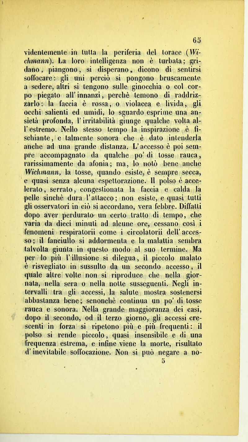 63 videnletnenle in tulla la periferia del torace {Wi- chmann). La loro intelligenza non è turbata; gri- dano , piangono, si disperano, dicono di sentirsi soffocare : gli uni perciò si pongono bruscamente a sedere, altri si tengono sulle ginocchia o col cor- po piegalo all' innanzi, perchè temono di raddriz- zarlo : la faccia è rossa, o violacea e livida, gli occhi salienti ed umidi, lo sguardo esprime una an- sietà profonda, l'irritabilità giunge qualche volta al- l' estremo. Nello stesso tempo la inspirazione è fi- schiante, e talmente sonora che è dato intenderla anche ad una grande distanza. L'accesso è poi sem- pre accompagnato da qualche po' di tosse rauca, rarissimamente da afonia; ma, lo notò bene anche Wichmann, la tosse, quando esiste, è sempre secca, e quasi senza alcuna espettorazione. 11 polso è acce- lerato, serrato, congestionata la faccia e calda la pelle sinché dura l'attacco; non esiste, e quasi tutti gli osservatori in ciò si accordano, vera febbre. Diffatti dopo aver perdurato' un «erto tratto di tempo, che varia da dieci minuti ad alcune ore, cessano così i fenomeni respiratorii come i circolatorii dell' acces- so ; il fanciullo si addormenta e la malattia senibra talvolta giunta in questo modo al suo termine. Ma per lo più l'illusione si dilegua, il piccolo malato è risvegliato in sussulto da un secondo accesso, il quale altre volte non si riproduce che nella gior- nata, nella sera o nella notte susseguenti. Negli in- tervalli tra gli accessi, la salute mostra sostenersi abbastanza bene; senonchè continua un po' di tosse rauca e sonora. Nella grande maggioranza dei casi, dopo il secondo, od il terzo giorno, gU accessi cre- scenti in forza si ripetono più e più frequenti: il polso si rende piccolo, quasi insensibile e di una frequenza estrema, e infine viene la morte, risultato d'inevitabile soffocazione. Non si può negare a no-