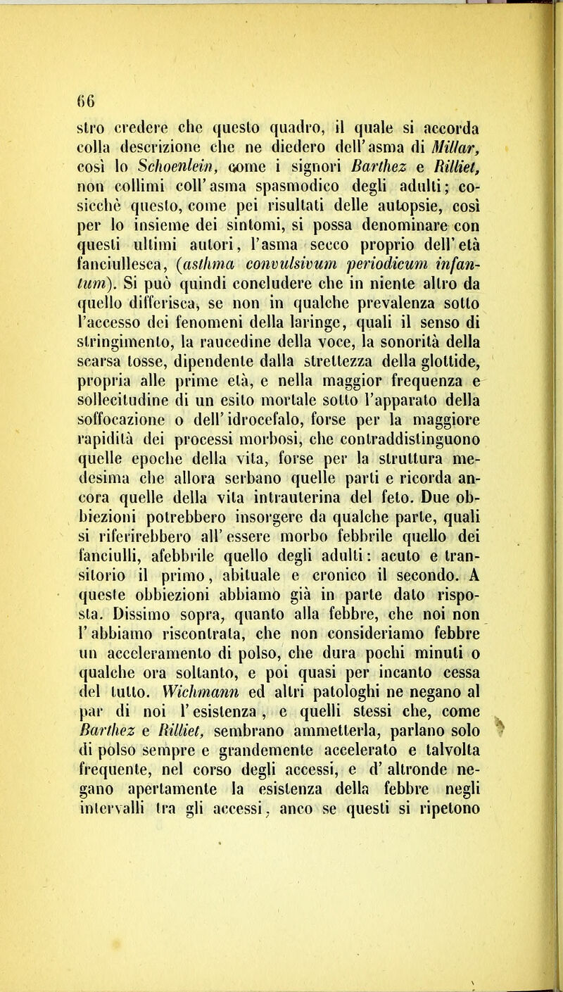 stro credere che questo quadro, il quale si accorda colla descrizione che ne diedero dell'asma di Millar, così lo Schoenlein, wnie i signori Barthez e Rilliet, non collimi coli' asma spasmodico degli adulti ; co- sicché questo, come pei risultati delle autopsie, così per lo insieme dei sintomi, si possa denominare con questi ultimi autori, l'asma secco proprio dell'età fanciullesca, {asthma convulsivum periodicum infan- tiim). Si può quindi concludere che in niente altro da quello dilferiscai se non in qualche prevalenza sotto l'accesso dei fenomeni della laringe, quali il senso di stringimento, la raucedine della voce, la sonorità della scarsa tosse, dipendente dalla strettezza della glottide, propria alle prime età, e nella maggior frequenza e sollecitudine di un esito mortale sotto l'apparato della soffocazione o dell'idrocefalo, forse per la maggiore rapidità dei processi morhosi, che contraddistinguono quelle epoche della vita, forse per la struttura me- desima che allora serbano quelle parti e ricorda an- cora quelle della vita intrauterina del feto. Due ob- biezioni potrebbero insorgere da qualche parte, quali si riferirebbero all' essere morbo febbrile quello dei fanciulli, afebbrile quello degli adulti : acuto e tran- sitorio il primo, abituale e cronico il secondo. A queste obbiezioni abbiamo già in parte dato rispo- sta. Dissimo sopra, quanto alla febbre, che noi non r abbiamo riscontrata, che non consideriamo febbre un acceleramento di polso, che dura pochi minuti o qualche ora soltanto, e poi quasi per incanto cessa del lutto. Wichmann ed altri patologhi ne negano al par di noi l'esistenza , e quelli stessi che, come Barthez e Rilliet, sembrano ammetterla, parlano solo di polso sempre e grandemente accelerato e talvolta frequente, nel corso degli accessi, e d' altronde ne- gano apertamente la esistenza della febbre negli intervalli Ira gli accessi, anco se questi si ripetono