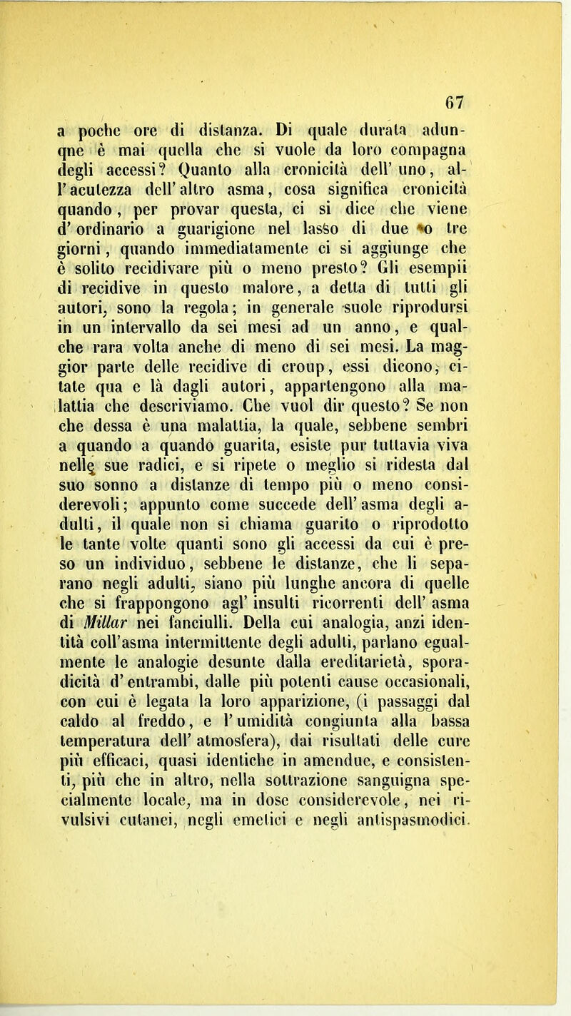 a poche ore di disianza. Di quale durala adun- qne è mai quella che si vuole da loro compagna degli accessi? Quanto alla cronicità dell'uno, al- l'acutezza dell'altro asma, cosa significa cronicità quando, per provar questa, ci si dice che viene d'ordinario a guarigione nel lasSo di due *o Ire giorni, quando immediatamente ci si aggiunge che è solito recidivare più o meno presto? Gli esempii di recidive in questo malore, a detta di tutti gli autori; sono la regola ; in generale suole riprodursi in un intervallo da sei mesi ad un anno, e qual- che rara volta anche di meno di sei mesi. La mag- gior parte delle recidive di croup, essi dicono, ci- tale qua e là dagli autori, appartengono alla ma- ilaltia che descriviamo. Che vuol dir questo? Se non che dessa è una malattia, la quale, sebbene sembri a quando a quando guarita, esiste pur tuttavia viva nell^ sue radici, e si ripete o meglio si ridesta dal suo sonno a distanze di tempo più o meno consi- derevoli ; appunto come succede dell' asma degli a- dulti, il quale non si chiama guarito o riprodotto le tante volle quanti sono gli accessi da cui è pre- so un individuo, sebbene le distanze, che li sepa- rano negli adulti, siano più lunghe ancora di quelle che si frappongono agi' insulti ricorrenti dell' asma di Millar nei fanciulli. Della cui analogia, anzi iden- tità coU'asma intermittente degli adulti, parlano egual- mente le analogie desunte dalla ereditarietà, spora- dicità d'entrambi, dalle più potenti cause occasionali, con cui è legata la loro apparizione, (i passaggi dal caldo al freddo, e l'umidità congiunta alla bassa temperatura dell' atmosfera), dai risultali delle cure più efficaci, quasi identiche in amendue, e consisten- ti, più che in altro, nella sottrazione sanguigna spe- cialmente locale, ma in dose considerevole, nei ri- vulsivi cutanei, negli emelici e negli antispasmodici.