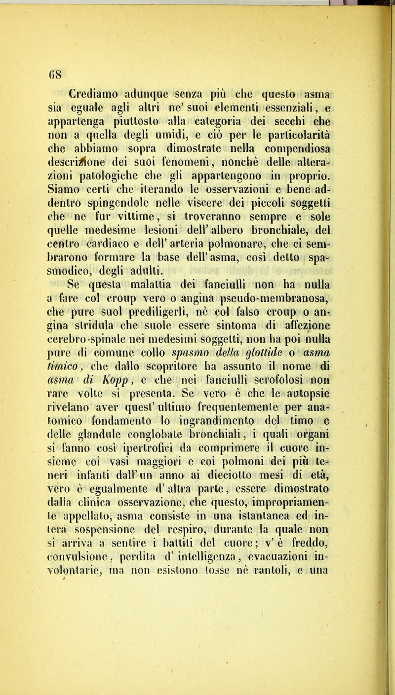 Crediamo adunque senza più clic questo asma sia eguale agli allri ne' suoi elementi essenziali, e appartenga piuttosto alla categoria dei secchi che non a quella degli umidi, e ciò per le particolarità che abbiamo sopra dimostrate nella compendiosa descri^fione dei suoi fenomeni, nonché delle altera- zioni patologiche che gli appartengono in proprio. Siamo certi che iterando le osservazioni e bene ad- dentro spingendole nelle viscere dei piccoli soggetti che ne fur vittime, si troveranno sempre e sole quelle medesime lesioni dell' albero bronchiale, del centro cardiaco e dell' arteria polmonare, che ci sem- brarono formare la base dell'asma, così detto spa- smodico, degli adulti. Se questa malattia dei fanciulli non ha nulla a fare col croup vero o angina pseudo-membranosa, che pure suol prediligerli, nè col falso croup o an- gina stridula che suole essere sintonia di affezione cerebro-spinale nei medesimi soggetti, non ha poi nulla pure di comune collo spasmo della glottide o asma limico, che dallo scopritore ha assunto il nome di asma di Kopp, e che nei fanciulli scrofolosi non rare volle si presenta. Se vero è che le autopsie rivelano aver quesl' ultimo frequentemente per ana- tomico fondamento lo ingrandimento del limo e delle glandule conglobate bronchiali, i quali organi si fanno così ipertrofici da comprimere il cuore in- sieme coi vasi maggiori e coi polmoni dei più te- neri infanti dall'un anno ai dieciolto mesi di età, vero è egualmente d'altra parte, essere dimostralo dalia clinica osservazione, che questo, impropriamen- te appellalo, asma consiste in una istantanea ed in- tera sospensione del respiro, durante la quale non si arriva a sentire i balliti del cuore; v'è freddo, convulsione, perdila d' intelligenza, evacuazioni in- volontarie, ma non esistono tosse nè rantoli, e una