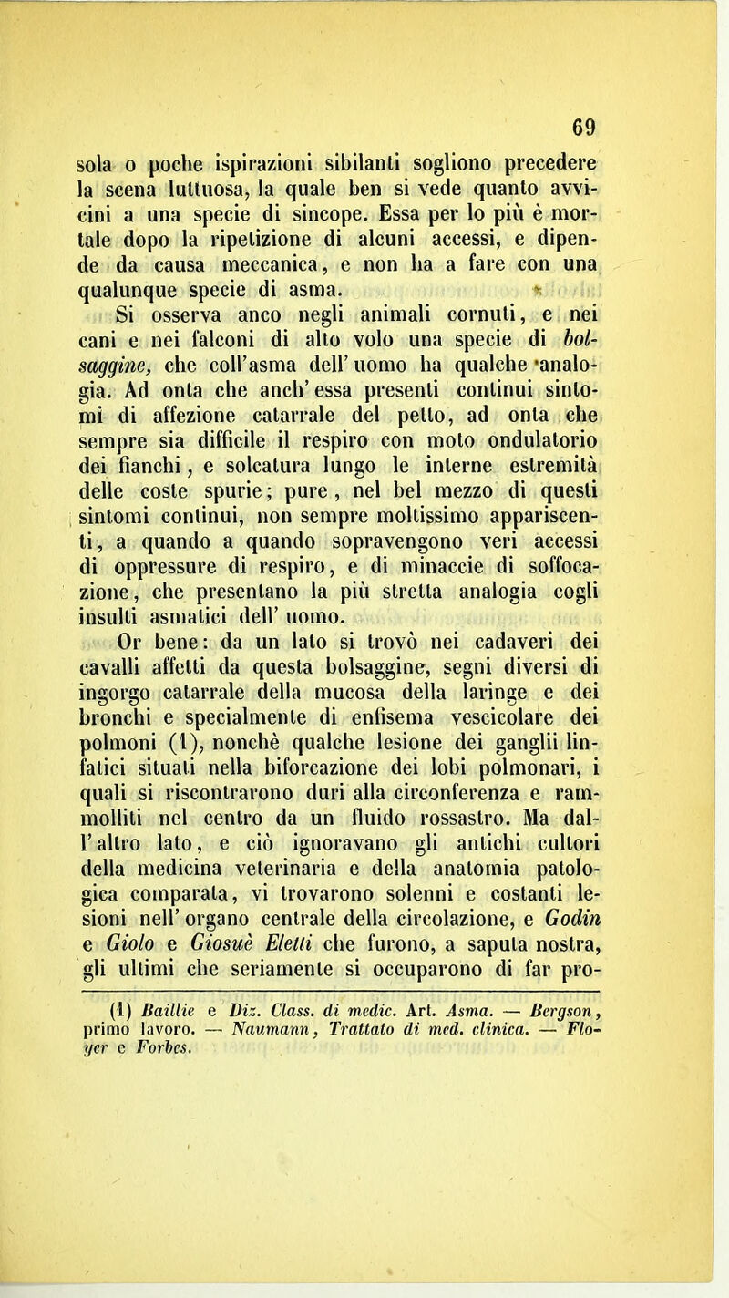 sola 0 poche ispirazioni sibilanti sogliono precedere la scena lulliiosa, la quale ben si vede quanto avvi- cini a una specie di sincope. Essa per lo più è mor- tale dopo la ripetizione di alcuni accessi, e dipen- de da causa meccanica, e non ha a fare con una qualunque specie di asma. lei Si osserva anco negli animali cornuti, e nei cani e nei falconi di allo volo una specie di bol- saggine, che coH'asma dell' uomo ha qualche 'analo- gia. Ad onta che anch' essa presenti continui sinto- mi di affezione catarrale del petto, ad onta che sempre sia difficile il respiro con moto ondulatorio dei fianchi, e solcatura lungo le interne estremità delle coste spurie ; pure , nel bel mezzo di questi sintomi continui, non sempre moltissimo appariscen- ti , a quando a quando sopravengono veri accessi di oppressure di respiro, e di minacele di soffoca- zione, che presentano la più stretta analogia cogli insulti asmatici dell' uomo. Or bene: da un lato si trovò nei cadaveri dei cavalli affetti da questa bolsaggine, segni diversi di ingorgo catarrale della mucosa della laringe e dei bronchi e specialmente di enfisema vescicolare dei polmoni (1), nonché qualche lesione dei ganglii lin- fatici situali nella biforcazione dei lobi polmonari, i quali si riscontrarono duri alla circonferenza e ram- molliti nel centro da un fluido rossastro. Ma dal- l'altro lato, e ciò ignoravano gli antichi cultori della medicina veterinaria e della anatomia patolo- gica comparala, vi trovarono solenni e costanti le- sioni neir organo centrale della circolazione, e Godin e Giolo e Giosuè Eleni che furono, a saputa nostra, gli ultimi che seriamente si occuparono di far pro- (1) Baillie e Diz. Class, di medie. Art. Asma. — Bergson, primo lavoro. — Naumann, Trattato di med, clinica. — Flo- ycr e Forhcs.