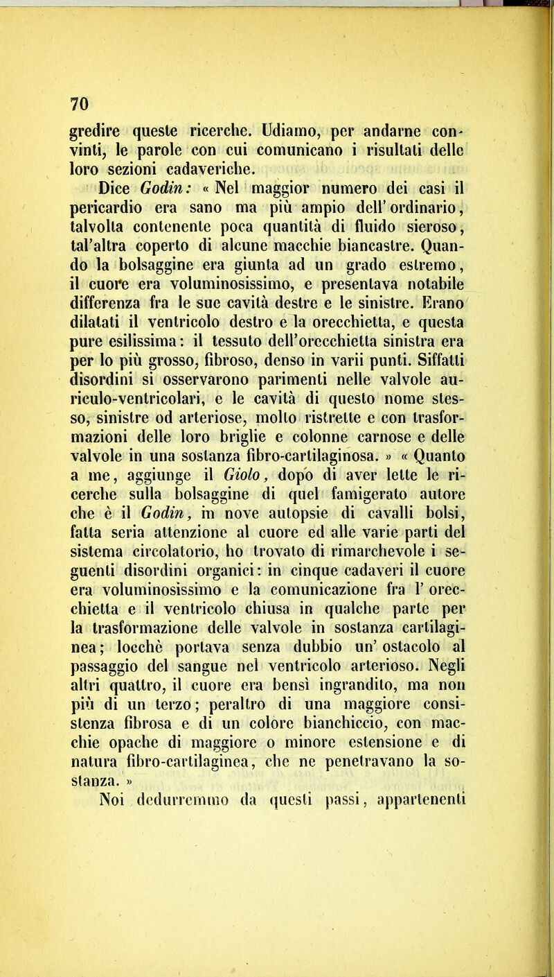 gredire queste ricerche. Udiamo, per andarne con- vinti, le parole con cui comunicano i risultati delle loro sezioni cadaveriche. Dice Godin: « Nel maggior numero dei casi il pericardio era sano ma più ampio dell'ordinario, talvolta contenente poca quantità di fluido sieroso, tal'altra coperto di alcune macchie biancastre. Quan- do la bolsaggine era giunta ad un grado estremo, il cuore era voluminosissimo, e presentava notabile differenza fra le sue cavità destre e le sinistre. Erano dilatati il ventricolo destro e la orecchietta, e questa pure esilissima: il tessuto dell'orecchietta sinistra era per lo più grosso, fibroso, denso in varii punti. Siffatti disordini si osservarono parimenti nelle valvole au- riculo-ventricolari, e le cavità di questo nome stes- so, sinistre od arteriose, mollo ristrette e con trasfor- mazioni delle loro briglie e colonne carnose e delle valvole in una sostanza fibro-cartilaginosa. » « Quanto a me, aggiunge il Giolo, dopo di aver lette le ri- cerche sulla bolsaggine di quel famigerato autore che è il Godin, in nove autopsie di cavalli bolsi, fatta seria attenzione al cuore ed alle varie parti del sistema circolatorio, ho trovato di rimarchevole i se- guenti disordini organici : in cinque cadaveri il cuore era voluminosissimo e la comunicazione fra 1' orec- chietta e il ventricolo chiusa in qualche parte per la trasformazione delle valvole in sostanza cartilagi- nea ; locchè portava senza dubbio un' ostacolo al passaggio del sangue nel ventricolo arterioso. Negli altri quattro, il cuore era bensì ingrandito, ma non più di un terzo ; peraltro di una maggiore consi- stenza fibrosa e di un colore bianchiccio, con mac- chie opache di maggiore o minore estensione e di natura fibro-cartilaginea, che ne penetravano la so- stanza. » Noi dedurremmo da questi passi, appartenenti