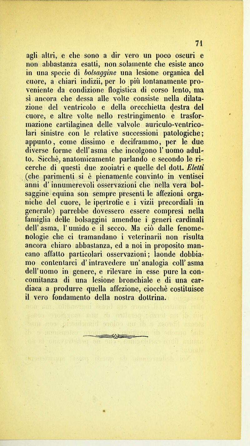 agli altri, e che sono a dir vero un poco oscuri e non abbastanza esatti, non solamente che esiste anco in una specie di bolsaggine una lesione organica del cuore, a chiari indizii, per lo più lontanamente pro- veniente da condizione flogistica di corso lento, ma sì ancora che dessa alle volte consiste nella dilata- zione del ventricolo e della orecchietta destra del cuore, e altre volte nello restringimento e trasfor- mazione cartilaginea delle valvole auriculo-ventrico- lari sinistre con le relative successioni patologiche; appunto, come dissimo e deciframmo, per le due diverse forme dell'asma che incolgono l'uomo adul- to. Sicché, anatomicamente parlando e secondo le ri- cerche di questi due zooiatri e quelle del dott. Eletti (che parimenti si è pienamente convinto in ventisei anni d'innumerevoli osservazioni che nella vera bol- saggine equina son sempre presenti le affezioni orga- niche del cuore, le ipertrofìe e i vizii precordiali in generale) parrebbe dovessero essere compresi nella famiglia delle bolsaggini amendue i generi cardinali dell' asma, l'umido e il secco. Ma ciò dalle fenome- nologie che ci tramandano i veterinarii non risulta ancora chiaro abbastanza, ed a noi in proposito man- cano affatto particolari osservazioni; laonde dobbia- mo contentarci d'intravedere un' analogia coli' asma dell'uomo in genere, e rilevare in esse pure la con- comitanza di una lesione bronchiale e di una car- diaca a produrre quella affezione, ciocché costituisce il vero fondamento della nostra dottrina.