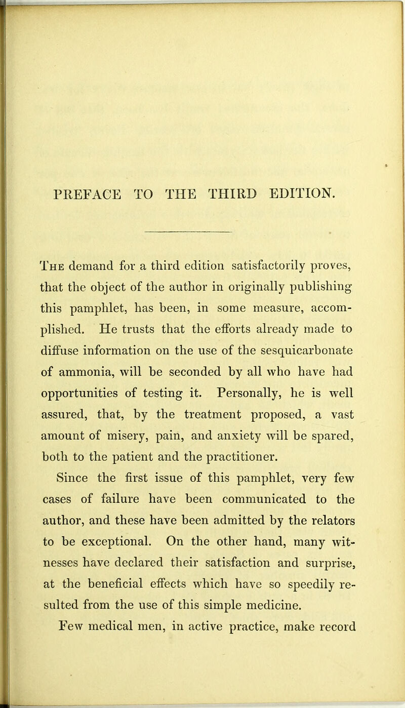 The demand for a third edition satisfactorily proves, that the object of the author in originally publishing this pamphlet, has been, in some measure, accom- plished. He trusts that the efforts already made to diffuse information on the use of the sesquicarbonate of ammonia, will be seconded by all who have had opportunities of testing it. Personally, he is well assured, that, by the treatment proposed, a vast amount of misery, pain, and anxiety will be spared, both to the patient and the practitioner. Since the first issue of this pamphlet, very few cases of failure have been communicated to the author, and these have been admitted by the relators to be exceptional. On the other hand, many wit- nesses have declared their satisfaction and surprise, at the beneficial effects which have so speedily re- sulted from the use of this simple medicine. Few medical men, in active practice, make record