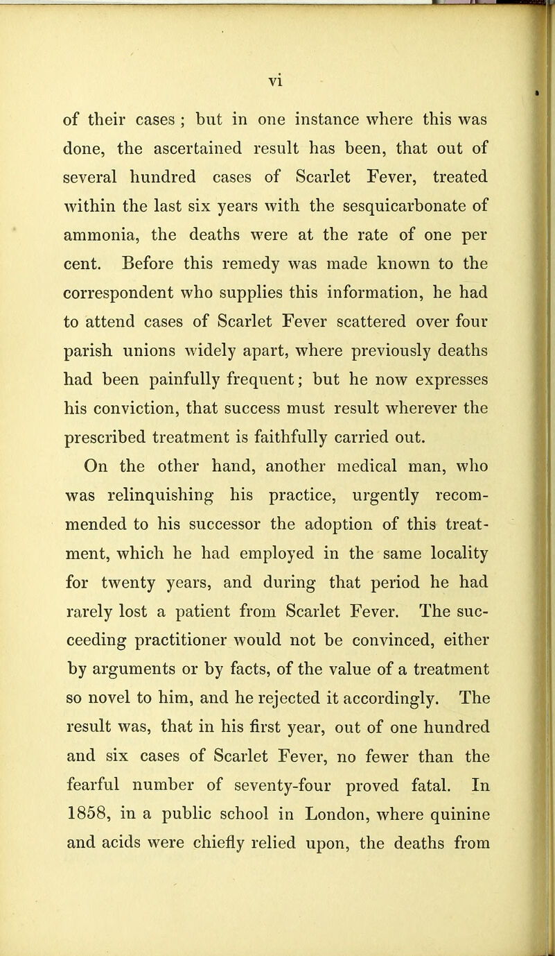 of their cases ; but in one instance where this was done, the ascertained result has been, that out of several hundred cases of Scarlet Fever, treated within the last six years with the sesquicarbonate of ammonia, the deaths were at the rate of one per cent. Before this remedy was made known to the correspondent who supplies this information, he had to attend cases of Scarlet Fever scattered over four parish unions widely apart, where previously deaths had been painfully frequent; but he now expresses his conviction, that success must result wherever the prescribed treatment is faithfully carried out. On the other hand, another medical man, who was relinquishing his practice, urgently recom- mended to his successor the adoption of this treat- ment, which he had employed in the same locality for twenty years, and during that period he had rarely lost a patient from Scarlet Fever. The suc- ceeding practitioner would not be convinced, either by arguments or by facts, of the value of a treatment so novel to him, and he rejected it accordingly. The result was, that in his first year, out of one hundred and six cases of Scarlet Fever, no fewer than the fearful number of seventy-four proved fatal. In 1858, in a public school in London, where quinine and acids were chiefly relied upon, the deaths from