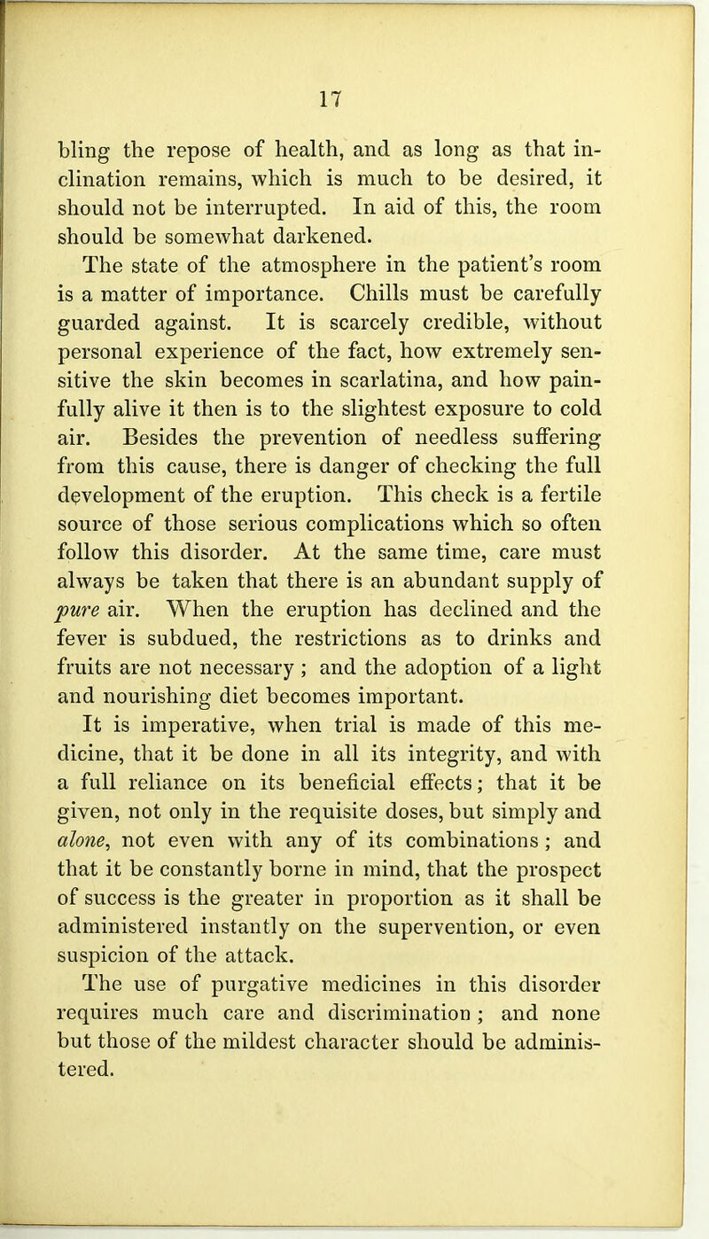 bling the repose of health, and as long as that in- clination remains, which is much to be desired, it should not be interrupted. In aid of this, the room should be somewhat darkened. The state of the atmosphere in the patient's room is a matter of importance. Chills must be carefully guarded against. It is scarcely credible, without personal experience of the fact, how extremely sen- sitive the skin becomes in scarlatina, and how pain- fully alive it then is to the slightest exposure to cold air. Besides the prevention of needless suffering from this cause, there is danger of checking the full development of the eruption. This check is a fertile source of those serious complications which so often follow this disorder. At the same time, care must always be taken that there is an abundant supply of pure air. When the eruption has declined and the fever is subdued, the restrictions as to drinks and fruits are not necessary ; and the adoption of a light and nourishing diet becomes important. It is imperative, when trial is made of this me- dicine, that it be done in all its integrity, and with a full reliance on its beneficial effects; that it be given, not only in the requisite doses, but simply and alone, not even with any of its combinations; and that it be constantly borne in mind, that the prospect of success is the greater in proportion as it shall be administered instantly on the supervention, or even suspicion of the attack. The use of purgative medicines in this disorder requires much care and discrimination ; and none but those of the mildest character should be adminis- tered.