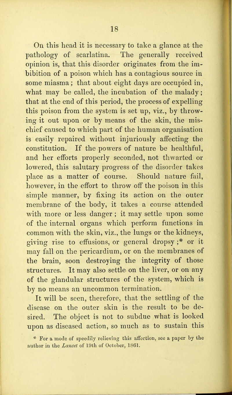 On this head it is necessary to take a glance at the pathology of scarlatina. The generally received opinion is, that this disorder originates from the im- bibition of a poison which has a contagious source in some miasma; that about eight days are occupied in, what may be called, the incubation of the malady; that at the end of this period, the process of expelling this poison from the system is set up, viz., by throw- ing it out upon or by means of the skin, the mis- chief caused to which part of the human organisation is easily repaired without injuriously affecting the constitution. If the powers of nature be healthful, and her efforts properly seconded, not thwarted or lowered, this salutary progress of the disorder takes place as a matter of course. Should nature fail, however, in the effort to throw off the poison in this simple manner, by fixing its action on the outer membrane of the body, it takes a course attended with more or less danger; it may settle upon some of the internal organs which perform functions in common with the skin, viz., the lungs or the kidneys, giving rise to effusions, or general dropsy ;* or it may fall on the pericardium, or on the membranes of the brain, soon destroying the integrity of those structures. It may also settle on the liver, or on any of the glandular structures of the system, which is by no means an uncommon termination. It will be seen, therefore, that the settling of the disease on the outer skin is the result to be de- sired. The object is not to subdue what is looked upon as diseased action, so much as to sustain this * For a mode of speedily relieving this affection, see a paper by the author in the Lancet of 19th of October, 1861.