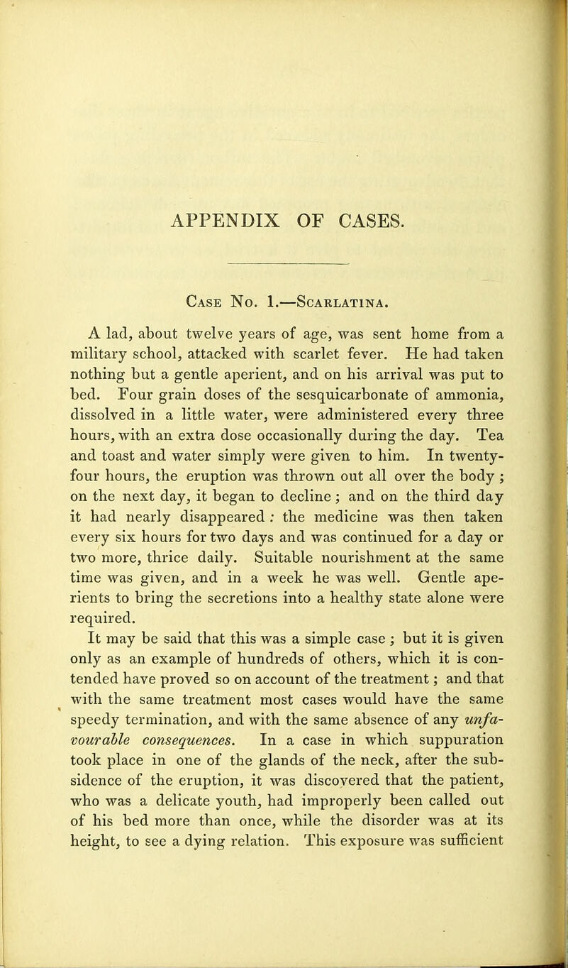 APPENDIX OF CASES. Case No. 1.—Scarlatina. A lad, about twelve years of age, was sent home from a military school, attacked with scarlet fever. He had taken nothing but a gentle aperient, and on his arrival was put to bed. Four grain doses of the sesquicarbonate of ammonia, dissolved in a little water, were administered every three hours, with an extra dose occasionally during the day. Tea and toast and water simply were given to him. In twenty- four hours, the eruption was thrown out all over the body ; on the next day, it began to decline; and on the third day it had nearly disappeared ; the medicine was then taken every six hours for two days and was continued for a day or two more, thrice daily. Suitable nourishment at the same time was given, and in a week he was well. Gentle ape- rients to bring the secretions into a healthy state alone were required. It may be said that this was a simple case ; but it is given only as an example of hundreds of others, which it is con- tended have proved so on account of the treatment; and that with the same treatment most cases would have the same speedy termination, and with the same absence of any unfa- vourable consequences. In a case in which suppuration took place in one of the glands of the neck, after the sub- sidence of the eruption, it was discovered that the patient, who was a delicate youth, had improperly been called out of his bed more than once, while the disorder was at its height, to see a dying relation. This exposure was sufficient