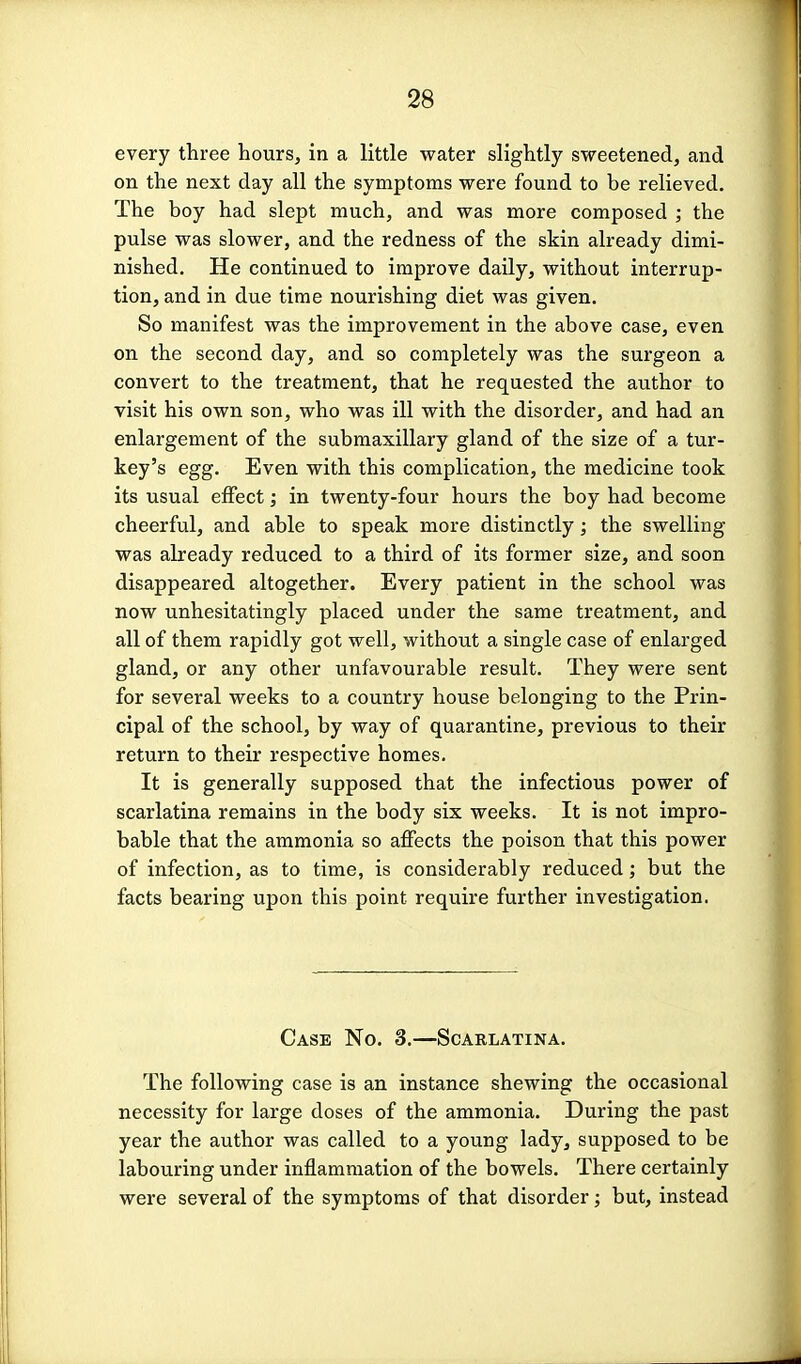 every three hours, in a little water slightly sweetened, and on the next day all the symptoms were found to be relieved. The boy had slept much, and was more composed ; the pulse was slower, and the redness of the skin already dimi- nished. He continued to improve daily, without interrup- tion, and in due time nourishing diet was given. So manifest was the improvement in the above case, even on the second day, and so completely was the surgeon a convert to the treatment, that he requested the author to visit his own son, who was ill with the disorder, and had an enlargement of the submaxillary gland of the size of a tur- key's egg. Even with this complication, the medicine took its usual effect; in twenty-four hours the boy had become cheerful, and able to speak more distinctly; the swelling was already reduced to a third of its former size, and soon disappeared altogether. Every patient in the school was now unhesitatingly placed under the same treatment, and all of them rapidly got well, without a single case of enlarged gland, or any other unfavourable result. They were sent for several weeks to a country house belonging to the Prin- cipal of the school, by way of quarantine, previous to their return to their respective homes. It is generally supposed that the infectious power of scarlatina remains in the body six weeks. It is not impro- bable that the ammonia so affects the poison that this power of infection, as to time, is considerably reduced; but the facts bearing upon this point require further investigation. Case No. 3.—Scarlatina. The following case is an instance shewing the occasional necessity for large doses of the ammonia. During the past year the author was called to a young lady, supposed to be labouring under inflammation of the bowels. There certainly were several of the symptoms of that disorder; but, instead