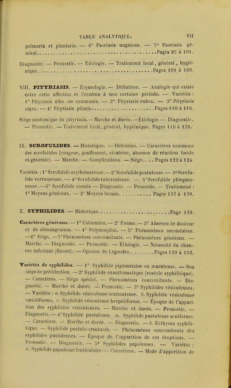 palmaria et plantaria. — C° Psoriasis unguium. — 7° Psoriasis gé- nérai Pagps 97 à 101. Diagnostic. — Pronostic— Éliologie. — Traitement local, général, hygié- nique.. .....Pages 101 à 109. VIII. PITYRIASIS. — Éiymologie.— Définition. — Analogie qui existe entre cette affection et l'eczéma à une certaine période. — Variétés : 1° Pityriasis alba ou communis. — 2° Pityriasis rubra. — 3° Pityriasis nigra. —4° Pityriasis pilaris Pages 110 à 116, Siège anatomique du pityriasis. — Marche et durée.—fitiologie.— Diagnostic. — Pronostic. —Traitement local, général, hygiénique. Pages 116 à 121. IX. SCROFUIiIDES, — Historique. — Définition. — Caractères communs des scrofulides (rougeur, gonflement, cicatrice, absence de réaction locale et générale). — Marche. — Complications. —Siège.. .. Pages 122à 124. Variétés : 1 Scrofulidc erythémateuse.—2Scrofulidepusluleuse.— S^Scrofu- lide verruqueuse. — i^Scrofulide tuberculeuse. — 5Scrofulide phlegmo- neuse.—6° Scrofulide cornée. — Diagnostic. — Pronostic. — Traitement : i Moyens généraux. — 2 Moyens locaux Pages 133 à 138. X. SYPHILIDES. — Historique Page 139. Caractères généraux.— 1° Coloration.— 2° Forme.- 3° Absence de douleur et de démangeaison. — 4 Polymorpliie, — 5 Piiénomènes secondaires. —6 Siège. —-Phénomènes concomitants. — Phénomènes généraux. — Marche. — Diagnostic. — Pronostic. — Éliologie, — Nécessité du chan- cre infectant (Ricord). — Opinion de Legendre Pages 139 à 152. Variétés de syphilides. — 1° Syphilide pigmentaire ou maculeuse. —Sou siège de prédilection. —2° Syphilide exanthéniatique (roséole syphilitique), — Caractères. — Siège spécial, — Phénomènes concomitants. — Dia- gnostic. — Marche et durée. — Pronostic. — 3 Syphilides vésiculeuses. — Variétés : a. Syphilide vésiculeuse eczémateuse, b. Syphilide vésiculeuse varioliforme. c. Syphilide vésiculeuse herpétiforme. — Époque de l'appari- tion des syphilides vésiculeuses. — Marche et durée. — Pronostic. — Diagnostic —4°Syphilide pustuleuse, a. Syphilide pustuleuse acniformc. — Caractères. — Maréhc et durée. — Diagnostic —b. Ecthyma syphili- tique. — .Syphilide pustulo-crustacée. — Phénomènes concomitants des syphilides pustuleuses. — Époque de l'upparition de ces éruptions. — Pronostic — Diagnostic. — 5» Syphilides papuleuses. — Variétés : a. Syphilide papuleuse lenticulaire— Cnrnctères. — Mode d'apparition de