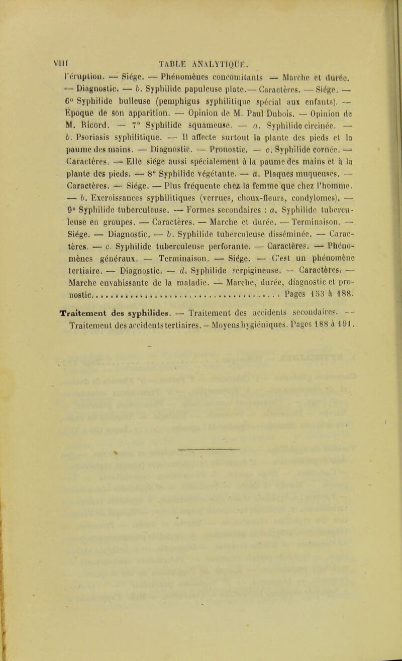 Vllt ÏAm-!' ANALYTIUtlK. rt'iiuplioii. — Siège. — Phéiioniôucs coiiooriiilaïUs — Marclio et durée. — Diagnostic. — b. Syphilidc papulcuse plate.— Caractères. —Siège. — 6 Syphiiide biillcuse (pemphigus sypiiilitique spécial aux enfants). — Époque de Son apparition. — Opinion de M. Paul Dubois. — Opinion de M. Ricord. — 7 Syphiiide squameuse. — a. Syphilido circinée. — i. Psoriasis syphilitique. — Il atTccte surtout la plante des pieds et la paume dos mains. — Diagnostic. — Pronostic. — c. Syphiiide cornée.— Caractères. — Elle siège aussi spécialement ù la paume des mains cl à la plante des pieds. — 8 Syphiiide végétante. — a. Plaques muqueuses. — Caractères. — Siège. — Plus fréquente chez la femme que chez l'homme. — b. Excroissances syphilitiques (verrues, choux-fleurs, condylomes). — 9 Syphiiide tuberculeuse. — Formes secondaires : o. Syphilidc tubercu- leuse en groupes. — Caractères. — Marche et durée. —Terminaison. — Siège. — Diagnostic. — b. Syphiiide tuberculeuse disséminée. — Carac- tères. — c. Syphiiide tuberculeuse perforante. — Caractères. — Phéno- mènes généraux. — Terminaison. — Siège. — C'est un phénomène tertiaire. — Diagnostic. — d. Syphiiide ferpigiueuse. — Caractères. — Marche envahissante de la maladie. — Marche, durée, diagnostic et pro- nostic Pages 153 :1 188. Traitement des syphilides. — Traitement des accidents sccoudairci. Traitement des accidents tertiaires. - Moyens iivgiéuiques. Pages 188 à 191.